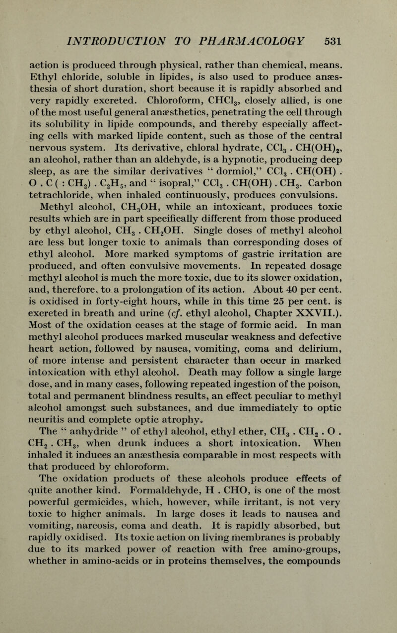 action is produced through physical, rather than chemical, means. Ethyl chloride, soluble in lipides, is also used to produce anaes- thesia of short duration, short because it is rapidly absorbed and very rapidly excreted. Chloroform, CHC13, closely allied, is one of the most useful general anaesthetics, penetrating the cell through its solubility in lipide compounds, and thereby especially affect- ing cells with marked lipide content, such as those of the central nervous system. Its derivative, chloral hydrate, CC13 . CH(OH)2, an alcohol, rather than an aldehyde, is a hypnotic, producing deep sleep, as are the similar derivatives 44 dormiol,” CC13 . CH(OH) . O . C ( : CH2) . C2H5, and 44 isopral,” CC13 . CH(OH). CH3. Carbon tetrachloride, when inhaled continuously, produces convulsions. Methyl alcohol, CH3OH, while an intoxicant, produces toxic results which are in part specifically different from those produced by ethyl alcohol, CH3 . CH2OH. Single doses of methyl alcohol are less but longer toxic to animals than corresponding doses of ethyl alcohol. More marked symptoms of gastric irritation are produced, and often convulsive movements. In repeated dosage methyl alcohol is much the more toxic, due to its slower oxidation, and, therefore, to a prolongation of its action. About 40 per cent, is oxidised in forty-eight hours, while in this time 25 per cent, is excreted in breath and urine (cf. ethyl alcohol, Chapter XXVII.). Most of the oxidation ceases at the stage of formic acid. In man methyl alcohol produces marked muscular weakness and defective heart action, followed by nausea, vomiting, coma and delirium, of more intense and persistent character than occur in marked intoxication with ethyl alcohol. Death may follow a single large dose, and in many cases, following repeated ingestion of the poison, total and permanent blindness results, an effect peculiar to methyl alcohol amongst such substances, and due immediately to optic neuritis and complete optic atrophy* The 44 anhydride ” of ethyl alcohol, ethyl ether, CH3 . CH2 . O . CH2 . CH3, when drunk induces a short intoxication. When inhaled it induces an anaesthesia comparable in most respects with that produced by chloroform. The oxidation products of these alcohols produce effects of quite another kind. Formaldehyde, H . CHO, is one of the most powerful germicides, which, however, while irritant, is not very toxic to higher animals. In large doses it leads to nausea and vomiting, narcosis, coma and death. It is rapidly absorbed, but rapidly oxidised. Its toxic action on living membranes is probably due to its marked power of reaction with free amino-groups, whether in amino-acids or in proteins themselves, the compounds