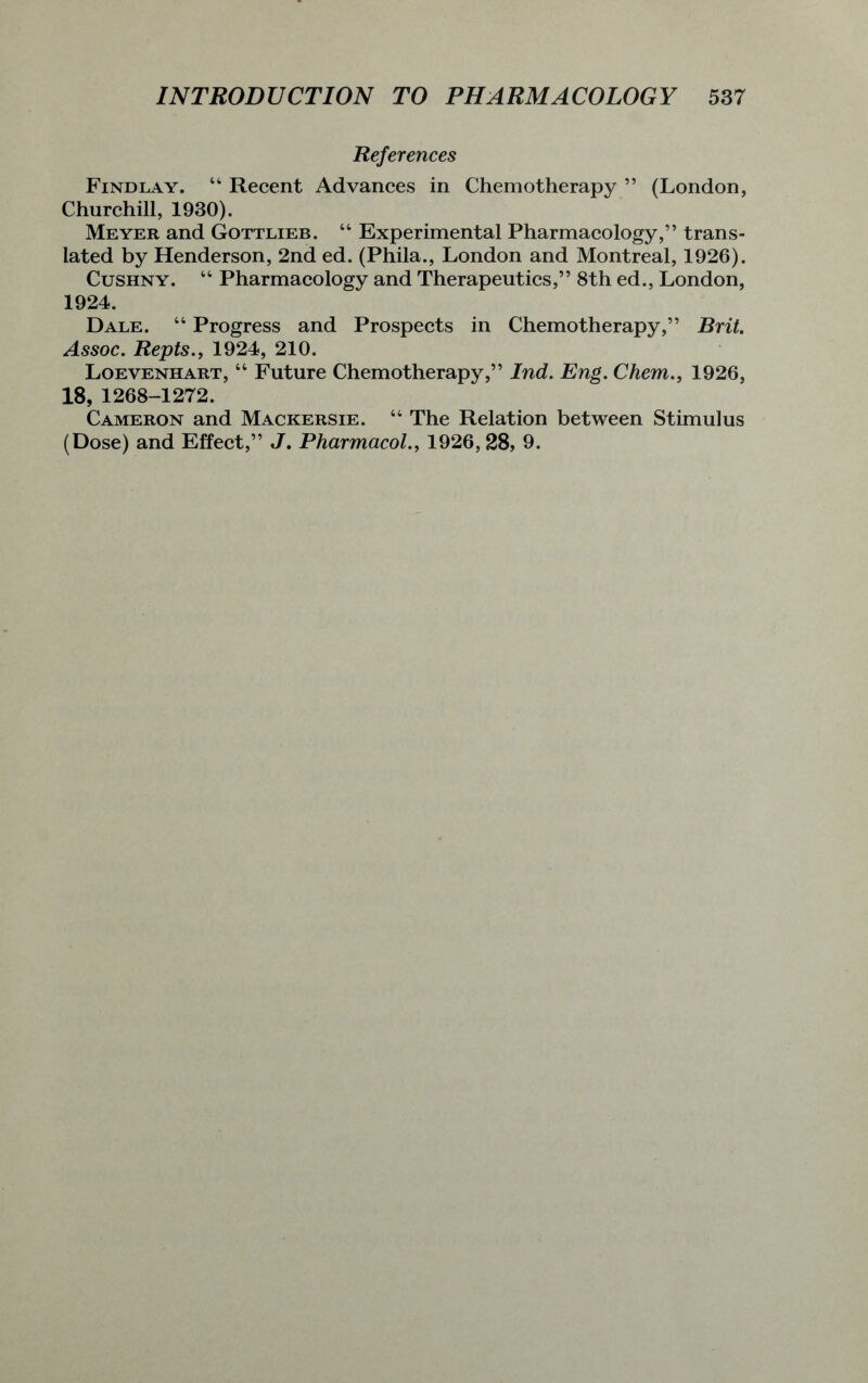 References Findlay. “ Recent Advances in Chemotherapy ” (London, Churchill, 1930). Meyer and Gottlieb. “ Experimental Pharmacology,” trans- lated by Henderson, 2nd ed. (Phila., London and Montreal, 1926). Cushny. 44 Pharmacology and Therapeutics,” 8th ed., London, 1924. Dale. 44 Progress and Prospects in Chemotherapy,” Brit. Assoc. Repts., 1924, 210. Loevenhart, 44 Future Chemotherapy,” Ind. Eng. Chern., 1926, 18, 1268-1272. Cameron and Mackersie. 44 The Relation between Stimulus (Dose) and Effect,” J. Pharmacol., 1926, 28, 9.