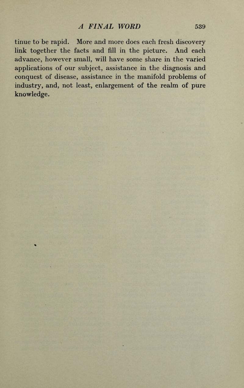 tinue to be rapid. More and more does each fresh discovery link together the facts and fill in the picture. And each advance, however small, will have some share in the varied applications of our subject, assistance in the diagnosis and conquest of disease, assistance in the manifold problems of industry, and, not least, enlargement of the realm of pure knowledge.
