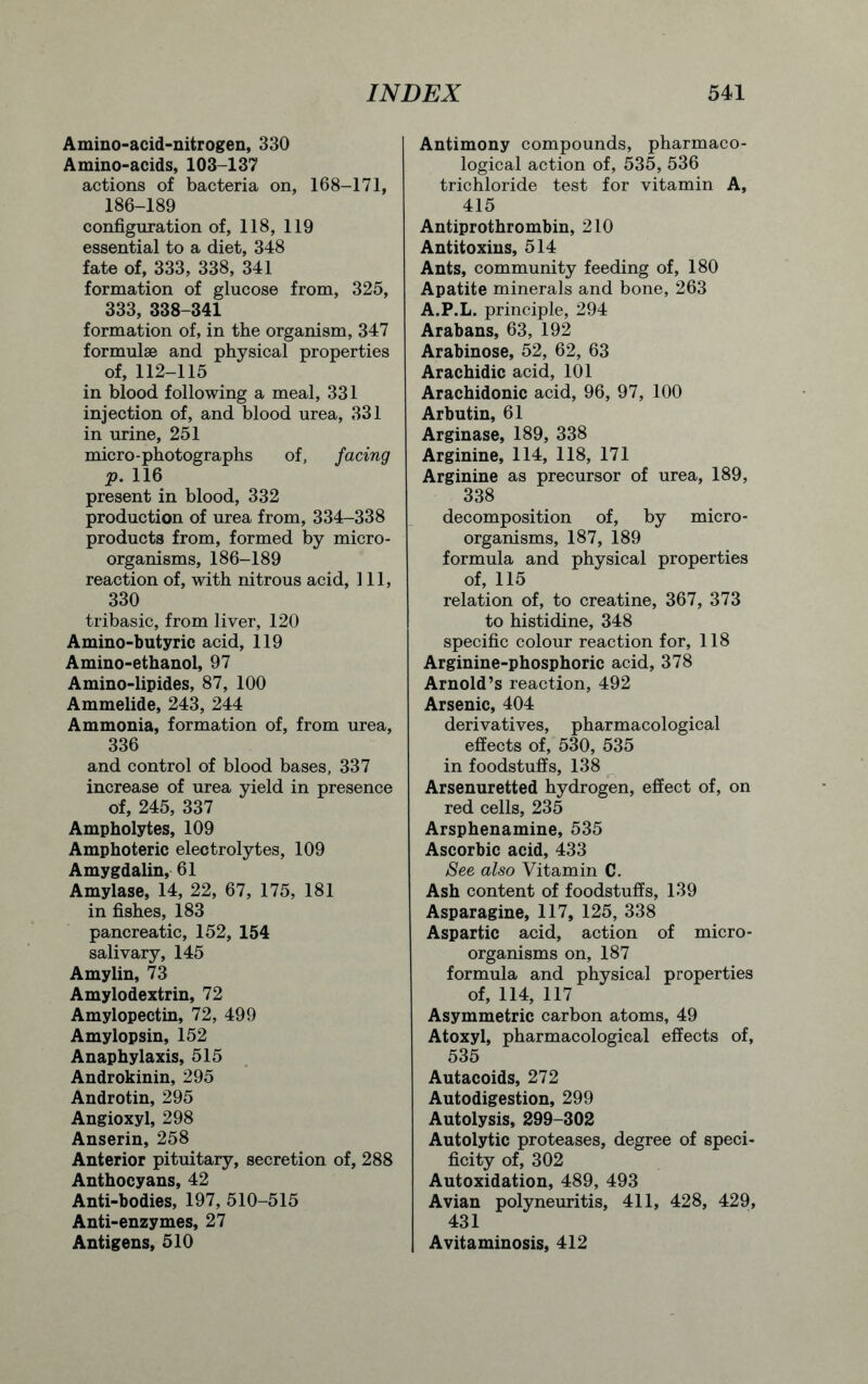Amino-acid-nitrogen, 330 Amino-acids, 103-137 actions of bacteria on, 168-171, 186-189 configuration of, 118, 119 essential to a diet, 348 fate of, 333, 338, 341 formation of glucose from, 325, 333, 338-341 formation of, in the organism, 347 formulae and physical properties of, 112-115 in blood following a meal, 331 injection of, and blood urea, 331 in urine, 251 micro-photographs of, facing p. 116 present in blood, 332 production of urea from, 334-338 products from, formed by micro- organisms, 186-189 reaction of, with nitrous acid, 111, 330 tribasic, from liver, 120 Amino-butyric acid, 119 Amino-ethanol, 97 Amino-lipides, 87, 100 Ammelide, 243, 244 Ammonia, formation of, from urea, 336 and control of blood bases, 337 increase of urea yield in presence of, 245, 337 Ampholytes, 109 Amphoteric electrolytes, 109 Amygdalin, 61 Amylase, 14, 22, 67, 175, 181 in fishes, 183 pancreatic, 152, 154 salivary, 145 Amylin, 73 Amylodextrin, 72 Amylopectin, 72, 499 Amylopsin, 152 Anaphylaxis, 515 Androkinin, 295 Androtin, 295 Angioxyl, 298 Anserin, 258 Anterior pituitary, secretion of, 288 Anthocyans, 42 Anti-bodies, 197, 510-515 Anti-enzymes, 27 Antigens, 510 Antimony compounds, pharmaco- logical action of, 535, 536 trichloride test for vitamin A, 415 Antiprothrombin, 210 Antitoxins, 514 Ants, community feeding of, 180 Apatite minerals and bone, 263 A.P.L. principle, 294 Arabans, 63, 192 Arabinose, 52, 62, 63 Arachidic acid, 101 Arachidonic acid, 96, 97, 100 Arbutin, 61 Arginase, 189, 338 Arginine, 114, 118, 171 Arginine as precursor of urea, 189, 338 decomposition of, by micro- organisms, 187, 189 formula and physical properties of, 115 relation of, to creatine, 367, 373 to histidine, 348 specific colour reaction for, 118 Arginine-phosphoric acid, 378 Arnold’s reaction, 492 Arsenic, 404 derivatives, pharmacological effects of, 530, 535 in foodstuffs, 138 Arsenuretted hydrogen, effect of, on red cells, 235 Arsphenamine, 535 Ascorbic acid, 433 See also Vitamin C. Ash content of foodstuffs, 139 Asparagine, 117, 125, 338 Aspartic acid, action of micro- organisms on, 187 formula and physical properties of, 114, 117 Asymmetric carbon atoms, 49 Atoxyl, pharmacological effects of, 535 Autacoids, 272 Autodigestion, 299 Autolysis, 299-302 Autolytic proteases, degree of speci- ficity of, 302 Autoxidation, 489, 493 Avian polyneuritis, 411, 428, 429, 431 Avitaminosis, 412