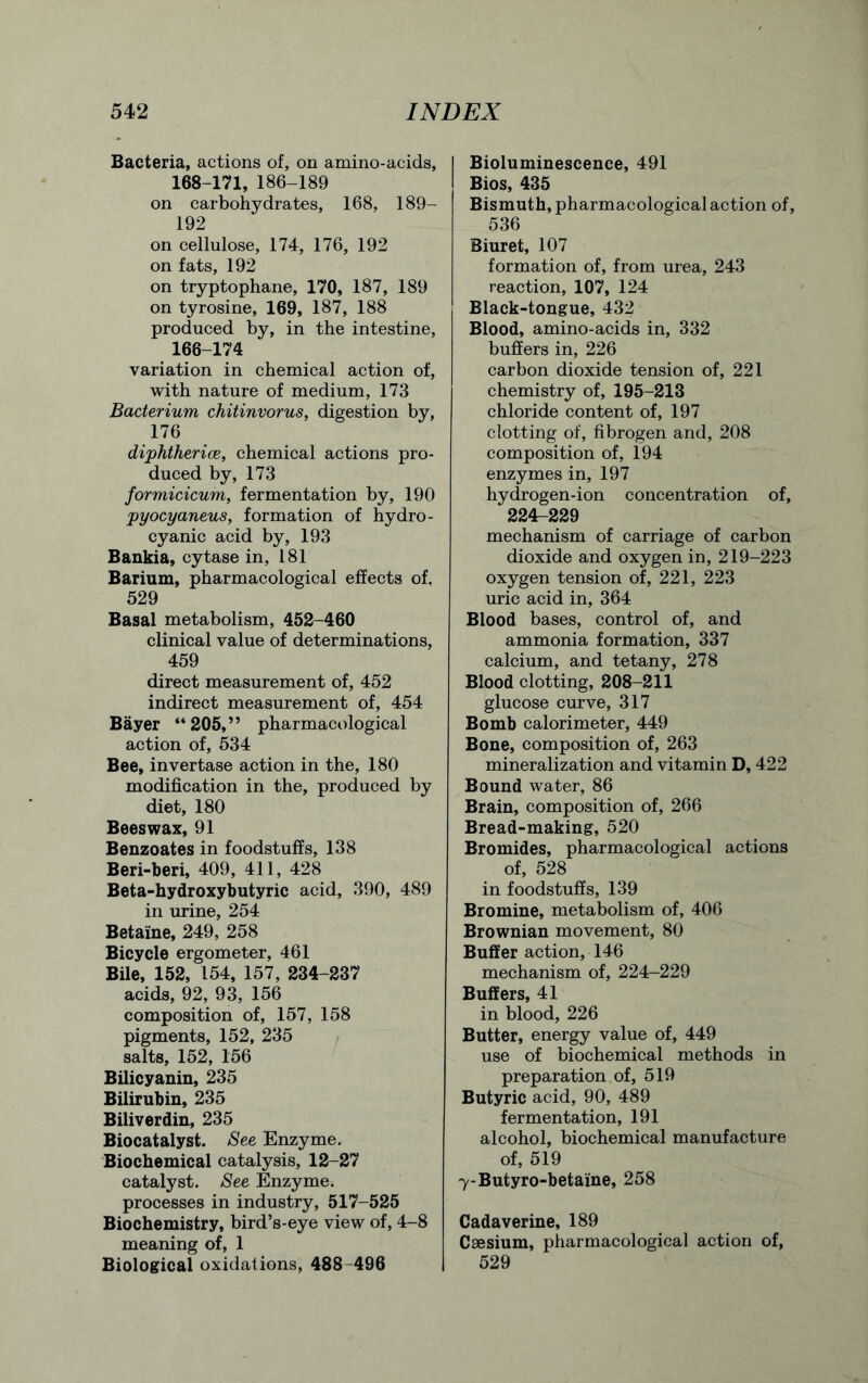 Bacteria, actions of, on amino-acids, 168-171, 186-189 on carbohydrates, 168, 189- 192 on cellulose, 174, 176, 192 on fats, 192 on tryptophane, 170, 187, 189 on tyrosine, 169, 187, 188 produced by, in the intestine, 166-174 variation in chemical action of, with nature of medium, 173 Bacterium chitinvorus, digestion by, 176 diphtherice, chemical actions pro- duced by, 173 formicicum, fermentation by, 190 pyocyaneus, formation of hydro- cyanic acid by, 193 Bankia, cytase in, 181 Barium, pharmacological effects of, 529 Basal metabolism, 452-460 clinical value of determinations, 459 direct measurement of, 452 indirect measurement of, 454 Bayer “205,” pharmacological action of, 534 Bee, invertase action in the, 180 modification in the, produced by diet, 180 Beeswax, 91 Benzoates in foodstuffs, 138 Beri-beri, 409, 411, 428 Beta-hydroxybutyric acid, 390, 489 in urine, 254 Betaine, 249, 258 Bicycle ergometer, 461 Bile, 152, 154, 157, 234-237 acids, 92, 93, 156 composition of, 157, 158 pigments, 152, 235 salts, 152, 156 Bilicyanin, 235 Bilirubin, 235 Biliverdin, 235 Biocatalyst. See Enzyme. Biochemical catalysis, 12-27 catalyst. See Enzyme, processes in industry, 517-525 Biochemistry, bird’s-eye view of, 4-8 meaning of, 1 Biological oxidations, 488 496 Bioluminescence, 491 Bios, 435 Bismuth, pharmacological action of, 536 Biuret, 107 formation of, from urea, 243 reaction, 107, 124 Black-tongue, 432 Blood, amino-acids in, 332 buffers in, 226 carbon dioxide tension of, 221 chemistry of, 195-213 chloride content of, 197 clotting of, fibrogen and, 208 composition of, 194 enzymes in, 197 hydrogen-ion concentration of, 224-229 mechanism of carriage of carbon dioxide and oxygen in, 219-223 oxygen tension of, 221, 223 uric acid in, 364 Blood bases, control of, and ammonia formation, 337 calcium, and tetany, 278 Blood clotting, 208-211 glucose curve, 317 Bomb calorimeter, 449 Bone, composition of, 263 mineralization and vitamin D, 422 Bound water, 86 Brain, composition of, 266 Bread-making, 520 Bromides, pharmacological actions of, 528 in foodstuffs, 139 Bromine, metabolism of, 406 Brownian movement, 80 Buffer action, 146 mechanism of, 224-229 Buffers, 41 in blood, 226 Butter, energy value of, 449 use of biochemical methods in preparation of, 519 Butyric acid, 90, 489 fermentation, 191 alcohol, biochemical manufacture of, 519 7-Butyro-betaine, 258 Cadaverine, 189 Caesium, pharmacological action of, 529