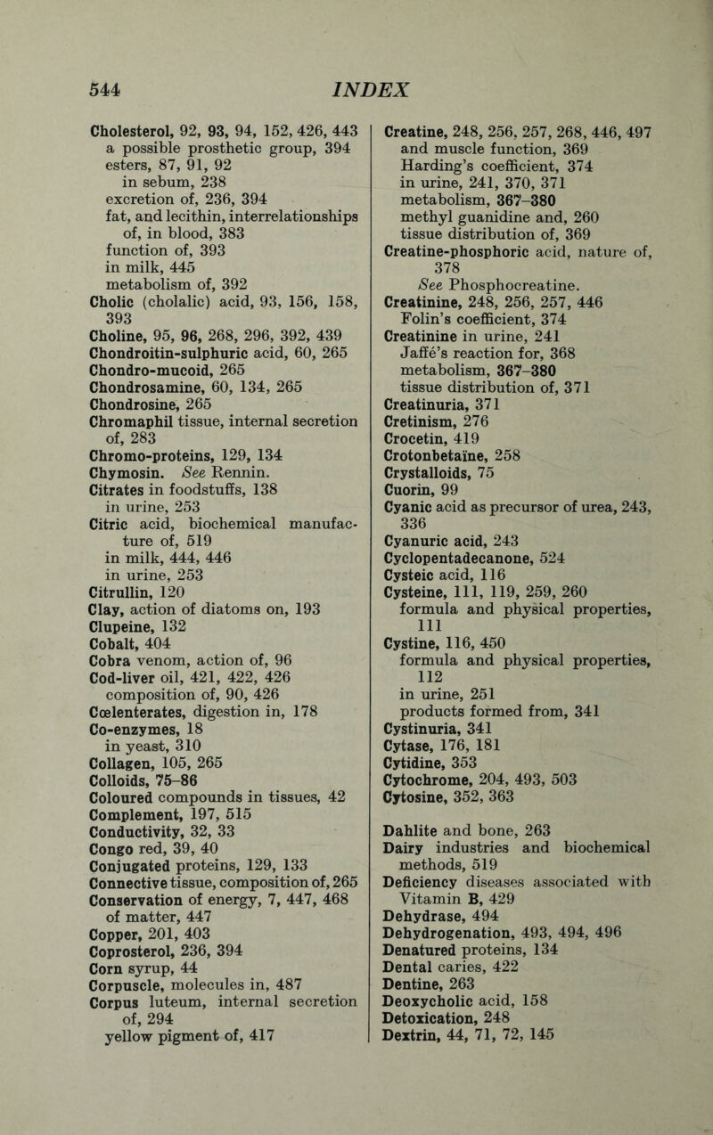 Cholesterol, 92, 93, 94, 152, 426, 443 a possible prosthetic group, 394 esters, 87, 91, 92 in sebum, 238 excretion of, 236, 394 fat, and lecithin, interrelationships of, in blood, 383 function of, 393 in milk, 445 metabolism of, 392 Cholic (cholalic) acid, 93, 156, 158, 393 Choline, 95, 96, 268, 296, 392, 439 Chondroitin-sulphuric acid, 60, 265 Chondro-mucoid, 265 Chondrosamine, 60, 134, 265 Chondrosine, 265 Chromaphil tissue, internal secretion of, 283 Chromo-proteins, 129, 134 Chymosin. See Rennin. Citrates in foodstuffs, 138 in urine, 253 Citric acid, biochemical manufac- ture of, 519 in milk, 444, 446 in urine, 253 Citrullin, 120 Clay, action of diatoms on, 193 Clupeine, 132 Cobalt, 404 Cobra venom, action of, 96 Cod-liver oil, 421, 422, 426 composition of, 90, 426 Coelenterates, digestion in, 178 Co-enzymes, 18 in yeast, 310 Collagen, 105, 265 Colloids, 75-86 Coloured compounds in tissues, 42 Complement, 197, 515 Conductivity, 32, 33 Congo red, 39, 40 Conjugated proteins, 129, 133 Connective tissue, composition of, 265 Conservation of energy, 7, 447, 468 of matter, 447 Copper, 201, 403 Coprosterol, 236, 394 Corn syrup, 44 Corpuscle, molecules in, 487 Corpus luteum, internal secretion of, 294 yellow pigment of, 417 Creatine, 248, 256, 257, 268, 446, 497 and muscle function, 369 Harding’s coefficient, 374 in urine, 241, 370, 371 metabolism, 367-380 methyl guanidine and, 260 tissue distribution of, 369 Creatine-phosphoric acid, nature of, 378 See Phosphocreatine. Creatinine, 248, 256, 257, 446 Folin’s coefficient, 374 Creatinine in urine, 241 Jaffe’s reaction for, 368 metabolism, 367-380 tissue distribution of, 371 Creatinuria, 371 Cretinism, 276 Crocetin, 419 Crotonbetaine, 258 Crystalloids, 75 Cuorin, 99 Cyanic acid as precursor of urea, 243, 336 Cyanuric acid, 243 Cyclopentadecanone, 524 Cysteic acid, 116 Cysteine, 111, 119, 259, 260 formula and physical properties, 111 Cystine, 116, 450 formula and physical properties, 112 in urine, 251 products formed from, 341 Cystinuria, 341 Cytase, 176, 181 Cytidine, 353 Cytochrome, 204, 493, 503 Cytosine, 352, 363 Dahlite and bone, 263 Dairy industries and biochemical methods, 519 Deficiency diseases associated with Vitamin B, 429 Dehydrase, 494 Dehydrogenation, 493, 494, 496 Denatured proteins, 134 Dental caries, 422 Dentine, 263 Deoxycholic acid, 158 Detoxication, 248 Dextrin, 44, 71, 72, 145