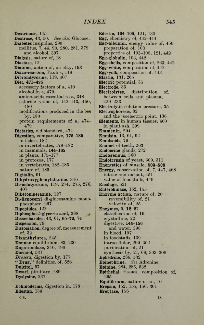 Dextrinase, 145 Dextrose, 43, 50. See also Glucose. Diabetes insipidus, 290 mellitus, 7, 44, 90, 280, 281, 379 and alcohol, 397 Dialysis, nature of, 18 Diastase, 12 Diatoms, action of, on clay, 193 Diazo-reaction, Pauli’s, 118 Dibromtyrosine, 119, 407 Diet, 471-485 accessory factors of a, 410 alcohol in a, 479 amino-acids essential to a, 348 calorific value of, 142-143, 450, 480 modifications produced in the bee by, 180 protein requirements of a, 474- 479 Dietaries, old standard, 474 Digestion, comparative, 175-185 in fishes, 182 in invertebrates, 178-182 in mammals, 144-165 in plants, 175-177 in protozoa, 177 in vertebrates, 182-185 nature of, 185 Digitalin, 61 Dihydroxyphenylalanine, 346 Di-iodotyrosine, 119, 274, 275, 276, 407 Diketopiperazine, 127 Di-lignoceryl di-glucosamine mono- phosphate, 267 Dipeptides, 122 Diphospho-Z-glyceric acid, 388 * Disaccharides 43, 61, 65-70, 74 Dispersion, 79 Dissociation, degree of, measurement of, 32 Dixanthylurea, 245 Donnan equilibrium, 83, 230 Dopa-oxidase, 346, 490 Dormiol, 531 Drosera, digestion by, 177 “ Drug,” definition of, 526 Dulcitol, 57 Dwarf, pituitary, 289 Dyslysine, 237 Echinoderms, digestion in, 178 Edestan, 134 Edestin, 104-109, 121, 130 Egg, chemistry of, 442-444 Egg-albumin, energy value of, 450 preparation of, 103 properties of, 103-108, 121, 442 Egg-globulin, 103, 442 Egg-shells, composition of, 263, 442 Egg-white, composition of, 442 Egg-yolk, composition of, 443 Elastin, 131, 265 Electric potential, 35 Electrode, 35 Electrolytes, distribution of, between cells and plasma, 229-233 Electrolytic solution pressure, 35 Electrophoresis, 82 and the isoelectric point, 136 Elements, in human tissues, 400 in plant ash, 399 Emmenin, 294 Emulsin, 13, 61, 62 Emulsoids, 79 Enamel of teeth, 263 Endocrine glands, 272 Endogenous, 360 Endotrypsin of yeast, 309, 311 Energetics of muscle, 503-508 Energy, conservation of, 7, 447, 468 intake and output, 451 value of foodstuffs, 449 Ensilage, 521 Enterokinase, 152, 155 Enzyme action, nature of, 20 reversibility of, 21 velocity of, 25 Enzymes, 5, 12-27 classification of, 19 crystalline, 22 digestive, 144-156 and water, 398 in blood, 197 in foodstuffs, 139 intracellular, 299-302 purification of, 21 synthesis by, 21, 68, 303-306 Ephedrine, 286, 532 Epinephrine. See Adrenine. Epinine, 284, 285, 532 Epithelial tissues, composition of, 265 Equilibrium, nature of an, 10 Erepsin, 152, 155, 156, 301 Ereptase, 156 C.B. 18