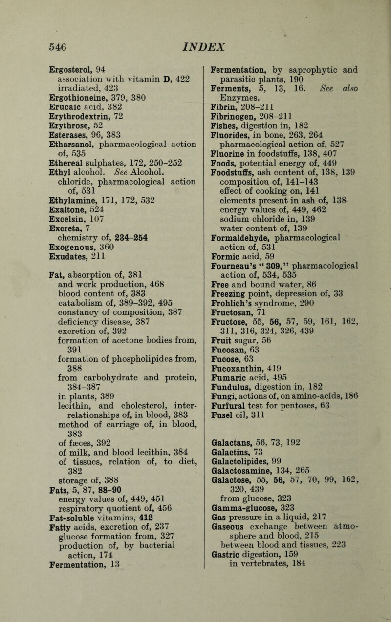 Ergosterol, 94 association with vitamin D, 422 irradiated, 423 Ergothioneine, 379, 380 Erucaic acid, 382 Erythrodextrin, 72 Erythrose, 52 Esterases, 96, 383 Etharsanol, pharmacological action of, 535 Ethereal sulphates, 172, 250-252 Ethyl alcohol. See Alcohol. chloride, pharmacological action of, 531 Ethylamine, 171, 172, 532 Exaltone, 524 Excelsin, 107 Excreta, 7 chemistry of, 234-254 Exogenous, 360 Exudates, 211 Fat, absorption of, 381 and work production, 468 blood content of, 383 catabolism of, 389-392, 495 constancy of composition, 387 deficiency disease, 387 excretion of, 392 formation of acetone bodies from, 391 formation of phospholipides from, 388 from carbohydrate and protein, 384-387 in plants, 389 lecithin, and cholesterol, inter- relationships of, in blood, 383 method of carriage of, in blood, 383 of fseces, 392 of milk, and blood lecithin, 384 of tissues, relation of, to diet, 382 storage of, 388 Fats, 5, 87, 88-90 energy values of, 449, 451 respiratory quotient of, 456 Fat-soluble vitamins, 412 Fatty acids, excretion of, 237 glucose formation from, 327 production of, by bacterial action, 174 Fermentation, 13 Fermentation, by saprophytic and parasitic plants, 190 Ferments, 5, 13, 16. See also Enzymes. Fibrin, 208-211 Fibrinogen, 208-211 Fishes, digestion in, 182 Fluorides, in bone, 263, 264 pharmacological action of, 527 Fluorine in foodstuffs, 138, 407 Foods, potential energy of, 449 Foodstuffs, ash content of, 138, 139 composition of, 141-143 effect of cooking on, 141 elements present in ash of, 138 energy values of, 449, 462 sodium chloride in, 139 water content of, 139 Formaldehyde, pharmacological action of, 531 Formic acid, 59 Fourneau’s “309,” pharmacological action of, 534, 535 Free and bound water, 86 Freezing point, depression of, 33 Frohlich’s syndrome, 290 Fructosan, 71 Fructose, 55, 56, 57, 59, 161, 162, 311, 316, 324, 326, 439 Fruit sugar, 56 Fucosan, 63 Fucose, 63 Fucoxanthin, 419 Fumaric acid, 495 Fundulus, digestion in, 182 Fungi, actions of, on amino-acids, 186 Furfural test for pentoses, 63 Fusel oil, 311 Galactans, 56, 73, 192 Galactins, 73 Galactolipides, 99 Galactosamine, 134, 265 Galactose, 55, 56, 57, 70, 99, 162, 320, 439 from glucose, 323 Gamma-glucose, 323 Gas pressure in a liquid, 217 Gaseous exchange between atmo- sphere and blood, 215 between blood and tissues, 223 Gastric digestion, 159 in vertebrates, 184