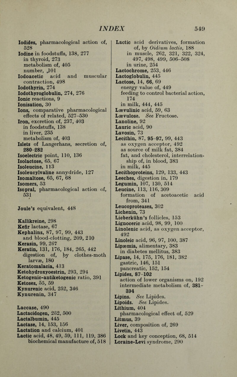 Iodides, pharmacological action of, 528 Iodine in foodstuffs, 138, 277 in thyroid, 273 metabolism of, 405 number, ,101 Iodoacetic acid and muscular contraction, 498 Iodothyrin, 274 Iodothyroglobulin, 274, 276 Ionic reactions, 9 Ionisation, 30 Ions, comparative pharmacological effects of related, 527-530 Iron, excretion of, 237, 403 in foodstuffs, 138 in liver, 235 metabolism of, 403 Islets of Langerhans, secretion of, 280-282 Isoelectric point, 110, 136 Isolactose, 65, 67 Isoleucine, 113 Isoleucylvaline annydride, 127 Isomaltose, 65, 67, 68 Isomers, 53 Isopral, pharmacological action of, 531 Joule’s equivalent, 448 Kallikreine, 298 Kefir lactase, 67 Kephalins, 87, 97, 99, 443 and blood-clotting, 209, 210 Kerasin, 99, 267 Keratin, 131, 176, 184, 265, 442 digestion of, by clothes-moth larvae, 180 Keratomalacia, 413 Ketohydroxyoestrin, 293, 294 Ketogenic-antiketogenic ratio, 391 Ketoses, 55, 59 Kynurenic acid, 252, 346 Kynurenin, 347 Laccase, 490 Lactacidogen, 282, 500 Lactalbumin, 445 Lactase, 14, 153, 156 Lactation and calcium, 401 Lactic acid, 48, 49, 59, 111, 119, 386 biochemical manufacture of, 518 Lactic acid derivatives, formation of, by Oidium lactis, 188 in muscle, 262, 321, 322, 324, 497, 498, 499, 506-508 in urine, 254 Lactochrome, 253, 446 Lactoglobulin, 445 Lactose, 14, 66, 69 energy value of, 449 feeding to control bacterial action, 174 in milk, 444, 445 Laevulinic acid, 59, 63 Laevulose. See Fructose. Lanoline, 92 Laurie acid, 90 Lavosin, 73 Lecithin, 87, 95-97, 99, 443 as oxygen acceptor, 492 as source of milk fat, 384 fat, and cholesterol, interrelation- ship of, in blood, 383 in milk, 445 Lecithoproteins, 129, 133, 443 Leeches, digestion in, 179 Legumin, 107, 130, 514 Leucine, 113, 116, 309 formation of acetoacetic acid from, 341 Leucoproteases, 302 Lichenin, 73 Lieberkiihn’s follicles, 153 Lignoceric acid, 98, 99, 100 Linolenic acid, as oxygen acceptor, 492 Linoleic acid, 96, 97, 100, 387 Lipaemia, alimentary, 383 in diabetes mellitus, 383 Lipase, 14, 175, 176, 181, 382 gastric, 146, 151 pancreatic, 152, 154 Lipides, 87-102 action of lower organisms on, 192 intermediate metabolism of, 381- 394 Lipins. See Lipides. Lipoids. See Lipides. Lithium, 404 pharmacological effect of, 529 Litmus, 39 Liver, composition of, 269 Livetin, 443 Lock and key conception, 68, 514 Loraine-Levi syndrome, 290