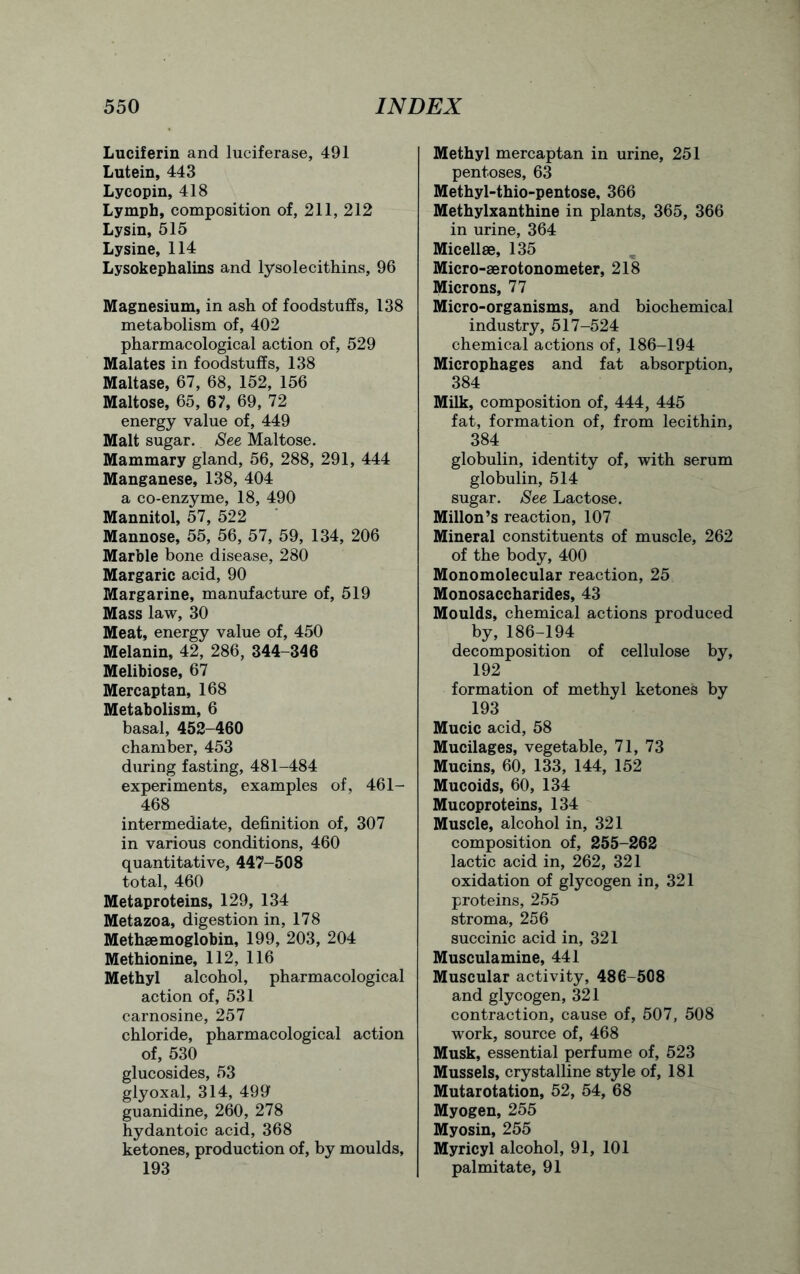 Luciferin and luciferase, 491 Lutein, 443 Lycopin, 418 Lymph, composition of, 211, 212 Lysin, 515 Lysine, 114 Lysokephalins and lysolecithins, 96 Magnesium, in ash of foodstuffs, 138 metabolism of, 402 pharmacological action of, 529 Malates in foodstuffs, 138 Maltase, 67, 68, 152, 156 Maltose, 65, 67, 69, 72 energy value of, 449 Malt sugar. See Maltose. Mammary gland, 56, 288, 291, 444 Manganese, 138, 404 a co-enzyme, 18, 490 Mannitol, 57, 522 Mannose, 55, 56, 57, 59, 134, 206 Marble bone disease, 280 Margaric acid, 90 Margarine, manufacture of, 519 Mass law, 30 Meat, energy value of, 450 Melanin, 42, 286, 344-346 Melibiose, 67 Mercaptan, 168 Metabolism, 6 basal, 452-460 chamber, 453 during fasting, 481-484 experiments, examples of, 461- 468 intermediate, definition of, 307 in various conditions, 460 quantitative, 447-508 total, 460 Metaproteins, 129, 134 Metazoa, digestion in, 178 Methaemoglobin, 199, 203, 204 Methionine, 112, 116 Methyl alcohol, pharmacological action of, 531 carnosine, 257 chloride, pharmacological action of, 530 glucosides, 53 glyoxal, 314, 499 guanidine, 260, 278 hydantoic acid, 368 ketones, production of, by moulds, 193 Methyl mercaptan in urine, 251 pentoses, 63 Methyl-thio-pentose, 366 Methylxanthine in plants, 365, 366 in urine, 364 Micellae, 135 Micro-aerotonometer, 218 Microns, 77 Micro-organisms, and biochemical industry, 517-524 chemical actions of, 186-194 Microphages and fat absorption, 384 Milk, composition of, 444, 445 fat, formation of, from lecithin, 384 globulin, identity of, with serum globulin, 514 sugar. See Lactose. Millon’s reaction, 107 Mineral constituents of muscle, 262 of the body, 400 Monomolecular reaction, 25 Monosaccharides, 43 Moulds, chemical actions produced by, 186-194 decomposition of cellulose by, 192 formation of methyl ketones by 193 Mucic acid, 58 Mucilages, vegetable, 71, 73 Mucins, 60, 133, 144, 152 Mucoids, 60, 134 Mucoproteins, 134 Muscle, alcohol in, 321 composition of, 255-262 lactic acid in, 262, 321 oxidation of glycogen in, 321 proteins, 255 stroma, 256 succinic acid in, 321 Musculamine, 441 Muscular activity, 486-508 and glycogen, 321 contraction, cause of, 507, 508 work, source of, 468 Musk, essential perfume of, 523 Mussels, crystalline style of, 181 Mutarotation, 52, 54, 68 Myogen, 255 Myosin, 255 Myricyl alcohol, 91, 101 palmitate, 91