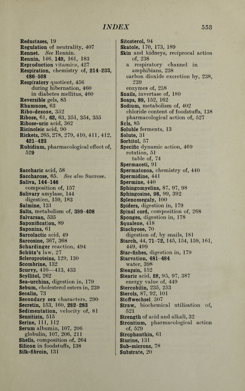 Reductases, 19 Regulation of neutrality, 407 Rennet, See Rennin. Rennin, 146, 149, 161, 183 Reproduction vitamins, 427 Respiration, chemistry of, 214-233, 486-508 Respiratory quotient, 456 during hibernation, 460 in diabetes mellitus, 460 Reversible gels, 85 Rhamnose, 63 Ribo-desose, 352 Ribose, 61, 62, 63, 351, 354, 355 Ribose-uric acid, 362 Ricinoleic acid, 90 Rickets, 265,278, 279, 410, 411,412, 421-423 Rubidium, pharmacological effect of, 529 Saccharic acid, 58 Saccharose, 65. See also Sucrose. Saliva, 144-146 composition of, 157 Salivary amylase, 144 digestion, 159, 183 Salmine, 131 Salts, metabolism of, 399-408 Salvarsan, 535 Saponification, 89 Saponins, 61 Sarcolactic acid, 49 Sarcosine, 367, 368 Schardinger reaction, 494 Schiitz’s law, 27 Scleroproteins, 129, 130 Scombrine, 132 Scurvy, 410—413, 433 Scyllitol, 262 Sea-urchins, digestion in, 179 Sebum, cholesterol esters in, 239 Secalin, 73 Secondary sex characters, 290 Secretin, 153, 160, 282-283 Sedimentation, velocity of, 81 Sensitisin, 515 Serine, 111, 112 Serum albumin, 107, 206 globulin, 107, 206, 211 Shells, composition of, 264 Silicon in foodstuffs, 138 Silk-fibroin, 131 Sitosterol, 94 Skatole, 170, 173, 189 Skin and kidneys, reciprocal action of, 238 a respiratory channel in amphibians, 238 carbon dioxide excretion by, 238, 239 enzymes of, 238 Snails, invertase of, 180 Soaps, 89, 152, 162 Sodium, metabolism of, 402 chloride content of foodstuffs, 138 pharmacological action of, 527 Sols, 85 Soluble ferments, 13 Solute, 31 Sorbitol, 57 Specific dynamic action, 469 rotation, 51 table of, 74 Spermaceti, 91 Spermatozoa, chemistry of, 440 Spermidine, 441 Spermine, 440 Sphingomyelins, 87, 97, 98 Sphingosine, 98, 99, 392 Splenomegaly, 100 Spiders, digestion in, 179 Spinal cord, composition of, 268 Sponges, digestion in, 178 Squalene, 418 Stachyose, 70 digestion of, by snails, 181 Starch, 44, 71-72, 145, 154, 159, 161, 449, 499 Star-fishes, digestion in, 179 Starvation, 481-484 water, 398 Steapsin, 152 Stearic acid, 88, 95, 97, 387 energy value of, 449 Stercobilin, 235, 253 Sterols, 87, 92, 101 Stoffwechsel. 307 Straw, biochemical utilisation of, 521 Strength of acid and alkali, 32 Strontium, pharmacological action of, 529 Strophanthin, 61 Sturine, 131 Sub-microns, 78 Substrate, 20