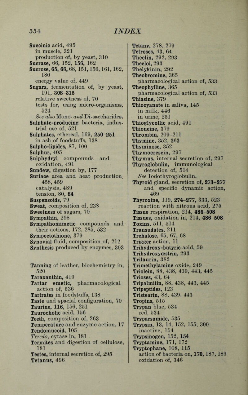 Succinic acid, 495 in muscle, 321 production of, by yeast, 310 Sucrase, 66, 152, 156, 162 Sucrose, 65, 66, 68,151,156,161,162, 180 energy value of, 449 Sugars, fermentation of, by yeast, 191, 308-315 relative sweetness of, 70 tests for, using micro-organisms, 524 See also Mono- and Di-saccharides. Sulphate-producing bacteria, indus- trial use of, 521 Sulphates, ethereal, 169, 250-251 in ash of foodstuffs, 138 Sulpho-lipides, 87, 100 Sulphur, 405 Sulphydryl compounds and oxidation, 491 Sundew, digestion by, 177 Surface area and heat production 458, 459 catalysis, 489 tension, 80, 84 Suspensoids, 79 Sweat, composition of, 238 Sweetness of sugars, 70 Sympathin, 298 Sympathomimetic compounds and their actions, 172, 285, 532 Sympectothione, 379 Synovial fluid, composition of, 212 Synthesis produced by enzymes, 303 Tanning of leather, biochemistry in, 520 Taraxanthin, 419 Tartar emetic, pharmacological action of, 536 Tartrates in foodstuffs, 138 Taste and spacial configuration, 70 Taurine, 116, 156, 251 Taurocholic acid, 156 Teeth, composition of, 263 Temperature and enzyme action, 17 Tendomucoid, 105 Teredo, cytase in, 181 Termites and digestion of cellulose, 181 Testes, internal secretion of, 295 Tetanus, 496 Tetany, 278, 279 Tetroses, 43, 64 Theelin, 292, 293 Theelol, 293 Thelykinin, 292 Theobromine, 365 pharmacological action of, 533 Theophylline, 365 pharmacological action of, 533 Thiasine, 379 Thiocyanate in saliva, 145 in milk, 446 in urine, 251 Thioglycollic acid, 491 Thioneine, 379 Thrombin, 209-211 Thymine, 352, 363 Thyminose, 352 Thymocrescin, 297 Thymus, internal secretion of, 297 Thyroglobulin, immunological detection of, 514 See Iodothyroglobulin. Thyroid gland, secretion of, 273-277 and specific dynamic action, 469 Thyroxine, 119, 274-277, 333, 523 reaction with nitrous acid, 275 Tissue respiration, 214, 486-508 Tissues, oxidation in, 214, 486-508 Toxins, 511, 514 Transudates, 211 Trehalose, 65, 67, 68 Trigger action, 11 Trihydroxy-butyric acid, 59 Trihydroxyoestrin, 293 Trilaurin, 382 Trimethylamine oxide, 249 Triolein, 88, 438, 439, 443, 445 Trioses, 43, 64 Tripalmitin, 88, 438, 443, 445 Tripeptides, 123 Tristearin, 88, 439, 443 Tropins, 515 Trypan blue, 534 red, 531 Tryparsamide, 535 Trypsin, 13, 14, 152, 155, 300 inactive, 154 Trypsinogen, 152, 154 Tryptamine, 171, 172 Tryptophane, 108, 115 action of bacteria on, 170, 187, 189 oxidation of, 346