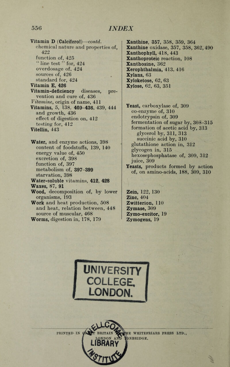 Vitamin D (Calciferol)—contd. chemical nature and properties of, 422 function of, 425 “ line test ” for, 424 overdosage of, 424 sources of, 426 standard for, 424 Vitamin E, 426 Vitamin-deficiency diseases, pre- vention and cure of, 436 Vitamine, origin of name, 411 Vitamins, 5, I38r 409-436, 439, 444 and growth, 436 effect of digestion on, 412 testing for, 412 Vitellin, 443 Water, and enzyme actions, 398 content of foodstuffs, 139, 140 energy value of, 450 excretion of, 398 function of, 397 metabolism of, 397-399 starvation, 398 Water-soluble vitamins, 412, 428 Waxes, 87, 91 Wood, decomposition of, by lower organisms, 193 Work and heat production, 508 and heat, relation between, 448 source of muscular, 468 Worms, digestion in, 178, 179 Xanthine, 357, 358, 359, 364 Xanthine oxidase, 357, 358, 362,490 Xanthophyll, 418, 443 Xanthoproteic reaction, 108 Xanthosine, 362 Xerophthalmia, 413, 416 Xylans, 63 Xyloketose, 62, 63 Xylose, 62, 63, 351 Yeast, carboxylase of, 309 co-enzyme of, 310 endotrypsin of, 309 fermentation of sugar by, 308-315 formation of acetic acid by, 313 glycerol by, 311, 313 succinic acid by, 310 glutathione action in, 312 glycogen in, 315 hexosephosphatase of, 309, 312 juice, 309 Yeasts, products formed by action of, on amino-acids, 188, 309, 310 Hr Zein, 122, 130 Zinc, 404 Zwitterion, 110 Zymase, 309 Zymo-excitor, 19 Zymogens, 19 (UNIVERSITY COLLEGE, LONDON.