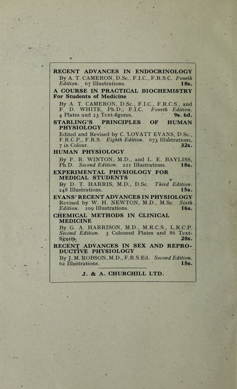 REGENT ADVANCES IN ENDOCRINOLOGY By A. T. CAMERON, D.Sc., F.I.C., F.R.S.C. Fourth Edition. 67 Illustrations. 18s. A COURSE IN PRACTICAL BIOCHEMISTRY For Students of Medicine By A. T. CAMERON, D.Sc., F.I.C., F.R.C.S., and F. D. WHITE, Ph.D., F.I.C. Fourth Edition. 4 Plates and 33 Text-figures. ' 9s. 6d. STARLING’S PRINCIPLES OF HUMAN PHYSIOLOGY Edited and Revised by C. LOVATT EVANS, D.Sc., F.R.C.P., F.R.S. Eighth Edition. 673 Illustrations, 7 in Colour. 32s. HUMAN PHYSIOLOGY By F. R. WINTON, M.D., and L. E. BAYLISS, Ph.D. Second Edition. 221 Illustrations. 18s. EXPERIMENTAL PHYSIOLOGY FOR MEDICAL STUDENTS By D. T. HARRIS, M.D., D.Sc. Third Edition. 248 Illustrations. 15s. EVANS’ RECENT ADVANCES IN PHYSIOLOGY Revised by W. H. NEWTON, M.D., M.Sc. Sixth Edition. 109 Illustrations. 16s. CHEMICAL METHODS IN CLINICAL MEDICINE By G. A. HARRISON, M.D., M.R.C.S., L.R.C.P. Second Edition. 3 Coloured Plates and 86 Text- figure*. 28s. RECENT ADVANCES IN SEX AND REPRO- DUCTIVE PHYSIOLOGY By J. M. ROBSON, M.D., F.R.S.Ed. Second Edition. 62 Illustrations. 15s. J. & A. CHURCHILL LTD.