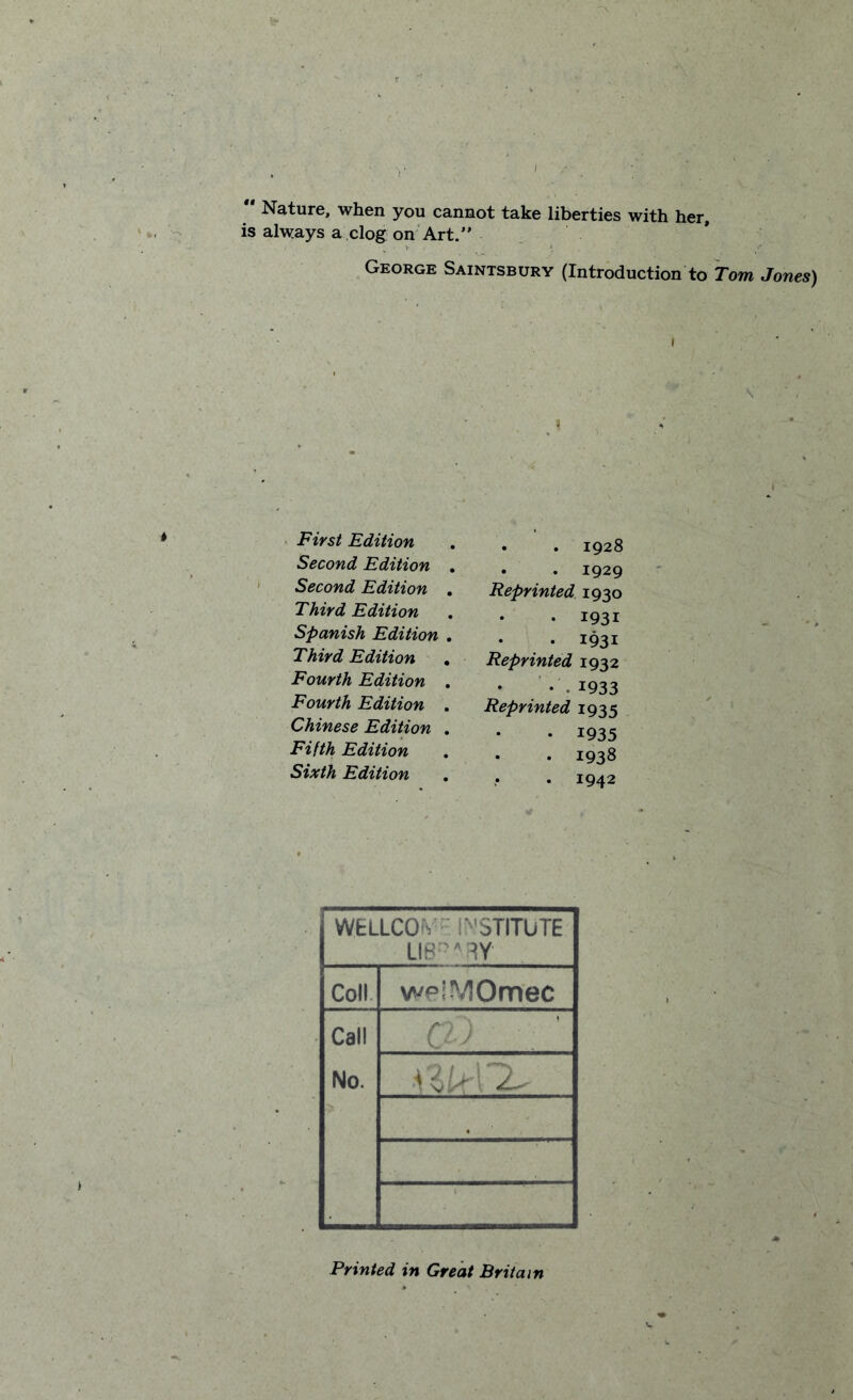  Nature, when you cannot take liberties with her, is always a clog on Art.” George Saintsbury (Introduction to Tom Jones) i \ First Edition Second Edition Second Edition Third Edition Spanish Edition Third Edition Fourth Edition Fourth Edition Chinese Edition Fifth Edition Sixth Edition . . 1928 . . 1929 Reprinted 1930 . 1931 • I93i Reprinted 1932 •1933 Reprinted 1935 • 1935 . 1938 • 1942 WELLCO'V INSTITUTE LIB ARY Coll welMOmec Call No. C Printed in Great Britain