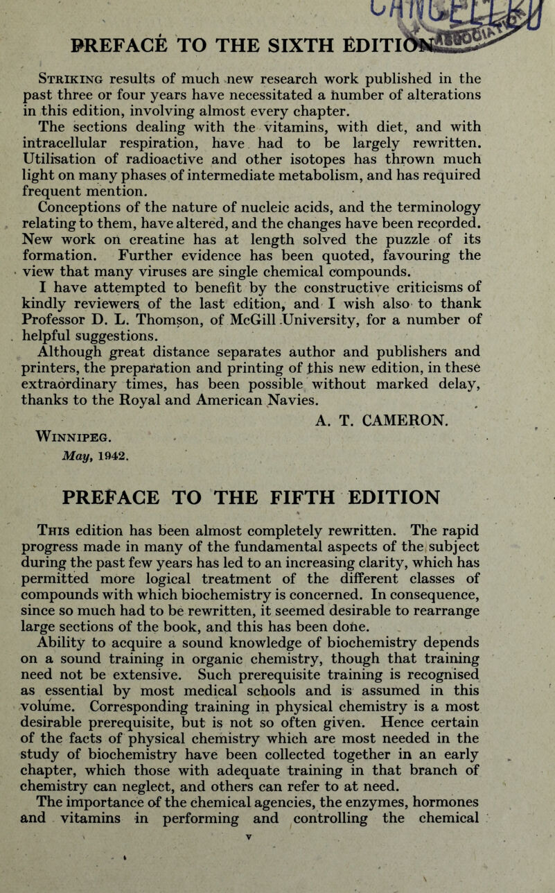 Uh PREFACE TO THE SIXTH EDITI Striking results of much new research work published in the past three or four years have necessitated a number of alterations in this edition, involving almost every chapter. The sections dealing with the vitamins, with diet, and with intracellular respiration, have had to be largely rewritten. Utilisation of radioactive and other isotopes has thrown much light on many phases of intermediate metabolism, and has required frequent mention. Conceptions of the nature of nucleic acids, and the terminology relating to them, have altered, and the changes have been recorded. New work on creatine has at length solved the puzzle of its formation. Further evidence has been quoted, favouring the view that many viruses are single chemical compounds. I have attempted to benefit by the constructive criticisms of kindly reviewers of the last edition, and I wish also to thank Professor D. L. Thomson, of McGill .University, for a number of helpful suggestions. Although great distance separates author and publishers and printers, the preparation and printing of this new edition, in these extraordinary times, has been possible without marked delay, thanks to the Royal and American Navies. A. T. CAMERON. Winnipeg. May, 1942. PREFACE TO THE FIFTH EDITION This edition has been almost completely rewritten. The rapid progress made in many of the fundamental aspects of the subject during the past few years has led to an increasing clarity, which has permitted more logical treatment of the different classes of compounds with which biochemistry is concerned. In consequence, since so much had to be rewritten, it seemed desirable to rearrange large sections of the book, and this has been done. Ability to acquire a sound knowledge of biochemistry depends on a sound training in organic chemistry, though that training need not be extensive. Such prerequisite training is recognised as essential by most medical schools and is assumed in this volume. Corresponding training in physical chemistry is a most desirable prerequisite, but is not so often given. Hence certain of the facts of physical chemistry which are most needed in the study of biochemistry have been collected together in an early chapter, which those with adequate training in that branch of chemistry can neglect, and others can refer to at need. The importance of the chemical agencies, the enzymes, hormones and vitamins in performing and controlling the chemical