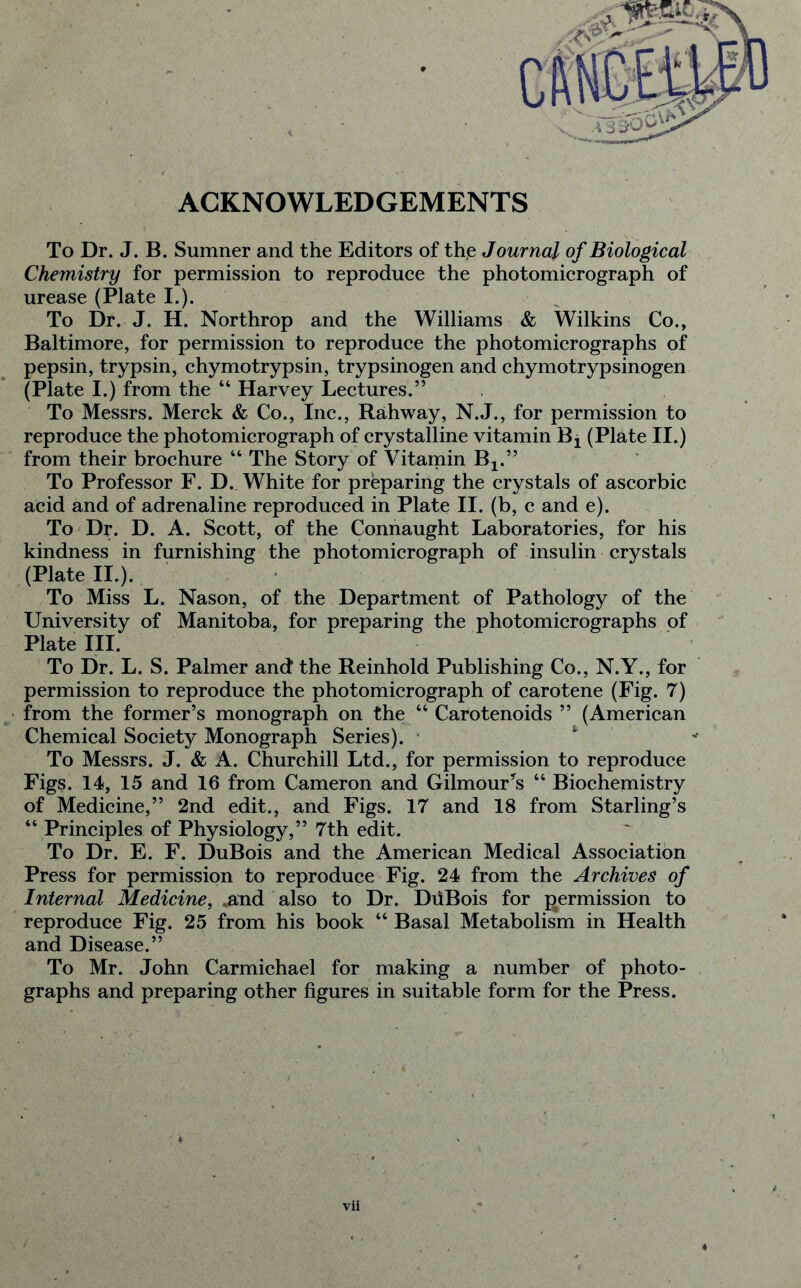 ACKNOWLEDGEMENTS To Dr. J. B. Sumner and the Editors of the Journal of Biological Chemistry for permission to reproduce the photomicrograph of urease (Plate I.). To Dr. J. H. Northrop and the Williams & Wilkins Co., Baltimore, for permission to reproduce the photomicrographs of pepsin, trypsin, chymotrypsin, trypsinogen and chymotrypsinogen (Plate I.) from the “ Harvey Lectures.” To Messrs. Merck & Co., Inc., Rahway, N.J., for permission to reproduce the photomicrograph of crystalline vitamin Bx (Plate II.) from their brochure “ The Story of Vitamin Bj.” To Professor F. D. White for preparing the crystals of ascorbic acid and of adrenaline reproduced in Plate II. (b, c and e). To Dr. D. A. Scott, of the Connaught Laboratories, for his kindness in furnishing the photomicrograph of insulin crystals (Plate II.). To Miss L. Nason, of the Department of Pathology of the University of Manitoba, for preparing the photomicrographs of Plate III. To Dr. L. S. Palmer and the Reinhold Publishing Co., N.Y., for permission to reproduce the photomicrograph of carotene (Fig. 7) from the former’s monograph on the “ Carotenoids ” (American Chemical Society Monograph Series). To Messrs. J. & A. Churchill Ltd., for permission to reproduce Figs. 14, 15 and 16 from Cameron and Gilmour's “ Biochemistry of Medicine,” 2nd edit., and Figs. 17 and 18 from Starling’s “ Principles of Physiology,” 7th edit. To Dr. E. F. DuBois and the American Medical Association Press for permission to reproduce Fig. 24 from the Archives of Internal Medicine, .and also to Dr. DiiBois for permission to reproduce Fig. 25 from his book “ Basal Metabolism in Health and Disease.” To Mr. John Carmichael for making a number of photo- graphs and preparing other figures in suitable form for the Press.