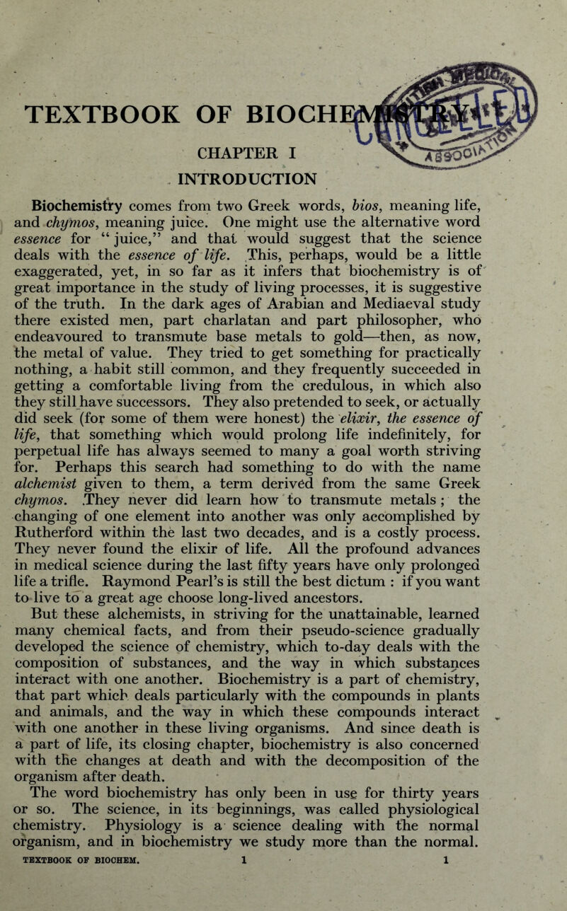 TEXTBOOK OF BIOCH CHAPTER I INTRODUCTION Biochemistry comes from two Greek words, bios, meaning life, and chymos, meaning juice. One might use the alternative word essence for “ juice,” and that would suggest that the science deals with the essence of life. This, perhaps, would be a little exaggerated, yet, in so far as it infers that biochemistry is of great importance in the study of living processes, it is suggestive of the truth. In the dark ages of Arabian and Mediaeval study there existed men, part charlatan and part philosopher, who endeavoured to transmute base metals to gold—then, as now, the metal of value. They tried to get something for practically nothing, a habit still common, and they frequently succeeded in getting a comfortable living from the credulous, in which also they still have successors. They also pretended to seek, or actually did seek (for some of them were honest) the elixir, the essence of life, that something which would prolong life indefinitely, for perpetual life has always seemed to many a goal worth striving for. Perhaps this search had something to do with the name alchemist given to them, a term derived from the same Greek chymos. .They never did learn how to transmute metals ; the changing of one element into another was only accomplished by Rutherford within the last two decades, and is a costly process. They never found the elixir of life. All the profound advances in medical science during the last fifty years have only prolonged life a trifle. Raymond Pearl’s is still the best dictum : if you want to live to a great age choose long-lived ancestors. But these alchemists, in striving for the unattainable, learned many chemical facts, and from their pseudo-science gradually developed the science of chemistry, which to-day deals with the composition of substances, and the way in which substances interact with one another. Biochemistry is a part of chemistry, that part which deals particularly with the compounds in plants and animals, and the way in which these compounds interact with one another in these living organisms. And since death is a part of life, its closing chapter, biochemistry is also concerned with the changes at death and with the decomposition of the organism after death. The word biochemistry has only been in use for thirty years or so. The science, in its beginnings, was called physiological chemistry. Physiology is a science dealing with the normal organism, and in biochemistry we study more than the normal.