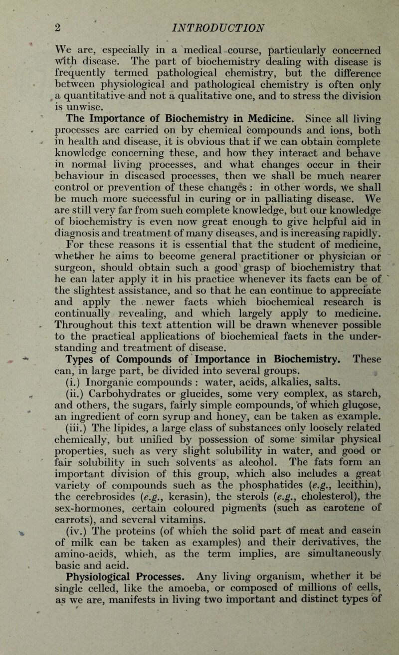 We are, especially in a medical course, particularly concerned With disease. The part of biochemistry dealing with disease is frequently termed pathological chemistry, but the difference between physiological and pathological chemistry is often only a quantitative and not a qualitative one, and to stress the division is unwise. The Importance of Biochemistry in Medicine. Since all living processes are carried on by chemical compounds and ions, both in health and disease, it is obvious that if we can obtain complete knowledge concerning these, and how they interact and behave in normal living processes, and what changes occur in their behaviour in diseased processes, then we shall be much nearer control or prevention of these changes : in other words, We shall be much more successful in curing or in palliating disease. We are still very far from such complete knowledge, but our knowledge of biochemistry is even now great enough to give helpful aid in diagnosis and treatment of many diseases, and is increasing rapidly. For these reasons it is essential that the student of medicine, whether he aims to become general practitioner or physician or surgeon, should obtain such a good grasp of biochemistry that he can later apply it in his practice whenever its facts can be of the slightest assistance, and so that he can continue to appreciate and apply the . newer facts which biochemical research is continually revealing, and which largely apply to medicine. Throughout this text attention will be drawn whenever possible to the practical applications of biochemical facts in the under- standing and treatment of disease. Types of Compounds of Importance in Biochemistry. These can, in large part, be divided into several groups. (i.) Inorganic compounds : water, acids, alkalies, salts. (ii.) Carbohydrates or glucides, some very complex, as starch, and others, the sugars, fairly simple compounds, of which glucose, an ingredient of corn syrup and honey, can be taken as example. (iii.) The lipides, a large class of substances only loosely related chemically, but unified by possession of some similar physical properties, such as very slight solubility in water, and good or fair solubility in such solvents as alcohol. The fats form an important division of this group, which also includes a great variety of compounds such as the phosphatides (e.g., lecithin), the cerebrosides (e.g., kerasin), the sterols (e.g., cholesterol), the sex-hormones, certain coloured pigments (such as carotene of carrots), and several vitamins. (iv.) The proteins (of which the solid part Of meat and casein of milk can be taken as examples) and their derivatives, the amino-acids, which, as the term implies, are simultaneously basic and acid. Physiological Processes. Any living organism, whether it be single celled, like the amoeba, or composed of millions of cells, as we are, manifests in living two important and distinct types of