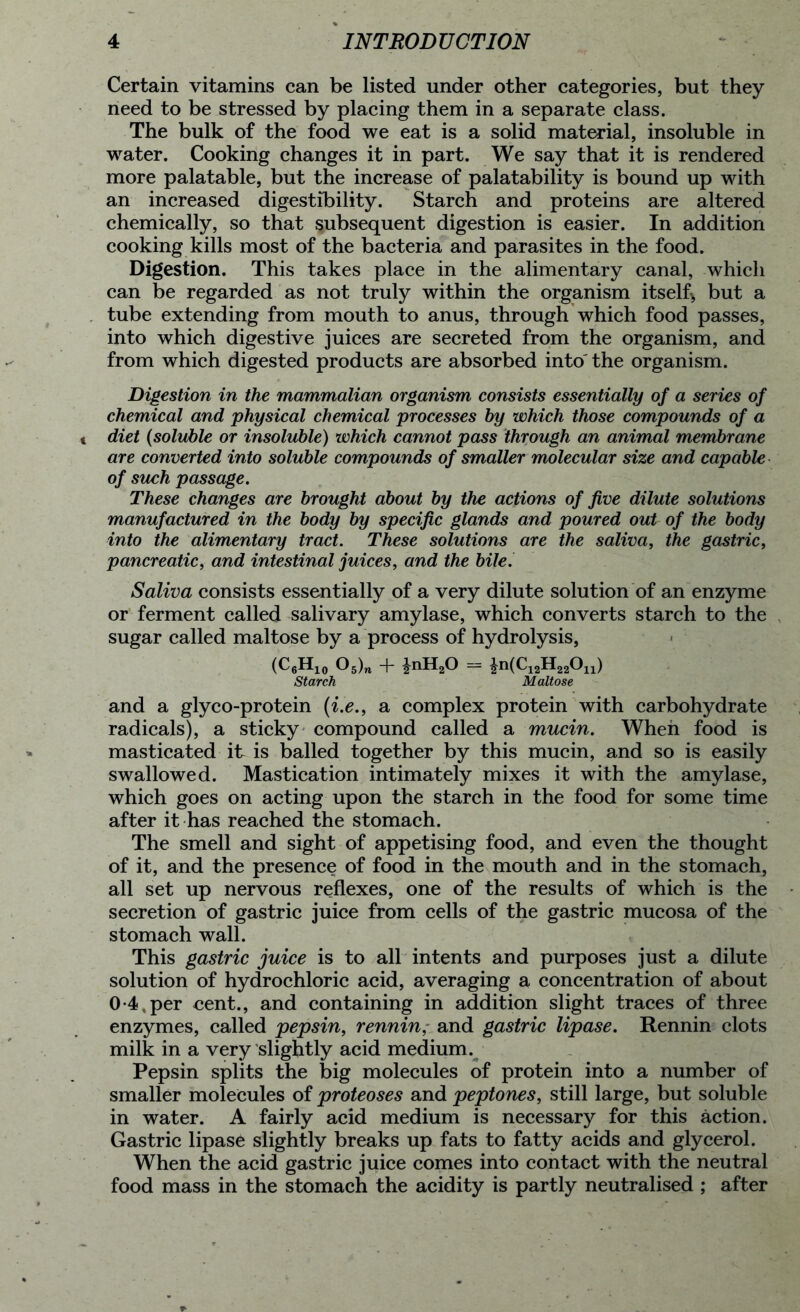 Certain vitamins can be listed under other categories, but they need to be stressed by placing them in a separate class. The bulk of the food we eat is a solid material, insoluble in water. Cooking changes it in part. We say that it is rendered more palatable, but the increase of palatability is bound up with an increased digestibility. Starch and proteins are altered chemically, so that subsequent digestion is easier. In addition cooking kills most of the bacteria and parasites in the food. Digestion. This takes place in the alimentary canal, which can be regarded as not truly within the organism itself, but a tube extending from mouth to anus, through which food passes, into which digestive juices are secreted from the organism, and from which digested products are absorbed into' the organism. Digestion in the mammalian organism consists essentially of a series of chemical and physical chemical processes by which those compounds of a diet (soluble or insoluble) which cannot pass through an animal membrane are converted into soluble compounds of smaller molecular size and capable of such passage. These changes are brought about by the actions of five dilute solutions manufactured in the body by specific glands and poured out of the body into the alimentary tract. These solutions are the saliva, the gastric, pancreatic, and intestinal juices, and the bile. Saliva consists essentially of a very dilute solution of an enzyme or ferment called salivary amylase, which converts starch to the sugar called maltose by a process of hydrolysis, (C6H10 05)m -f- £nH20 = £n(C12H22On) Starch Maltose and a glyco-protein (i.e., a complex protein with carbohydrate radicals), a sticky compound called a mucin. When food is masticated it is balled together by this mucin, and so is easily swallowed. Mastication intimately mixes it with the amylase, which goes on acting upon the starch in the food for some time after it has reached the stomach. The smell and sight of appetising food, and even the thought of it, and the presence of food in the mouth and in the stomach, all set up nervous reflexes, one of the results of which is the secretion of gastric juice from cells of the gastric mucosa of the stomach wall. This gastric juice is to all intents and purposes just a dilute solution of hydrochloric acid, averaging a concentration of about 0-4, per cent., and containing in addition slight traces of three enzymes, called pepsin, rennin, and gastric lipase. Rennin clots milk in a very slightly acid medium. Pepsin splits the big molecules of protein into a number of smaller molecules of proteoses and peptones, still large, but soluble in water. A fairly acid medium is necessary for this action. Gastric lipase slightly breaks up fats to fatty acids and glycerol. When the acid gastric juice comes into contact with the neutral food mass in the stomach the acidity is partly neutralised ; after