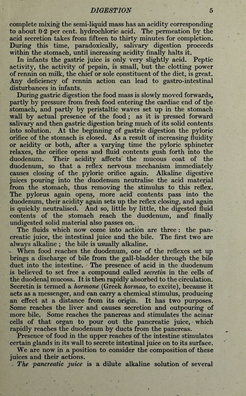 complete mixing the semi-liquid mass has an acidity corresponding to about 0*2 per cent, hydrochloric acid. The permeation by the acid secretion takes from fifteen to thirty minutes for completion. During this time, paradoxically, salivary digestion proceeds within the stomach, until increasing acidity finally halts it. In infants the gastric juice is only very slightly acid. Peptic activity, the activity of pepsin, is small, but the clotting power of rennin on milk, the chief or sole constituent of the diet, is great. Any deficiency of rennin action can lead to gastro-intestinal disturbances in infants. During gastric digestion the food mass is slowly moved forwards, partly by pressure from fresh food entering the cardiac end of the stomach, and partly by peristaltic waves set up in the stomach wall by actual presence of the food ; as it is pressed forward salivary and then gastric digestion bring much of its solid contents into solution. At the beginning of gastric digestion the pyloric orifice of the stomach is closed. As a result of increasing fluidity or acidity or both, after a varying time the pyloric sphincter relaxes, the orifice opens and fluid contents gush forth into the duodenum. Their acidity affects’ the mucous coat of the duodenum, so that a reflex nervous mechanism immediately causes closing of the pyloric orifice again. Alkaline digestive juices pouring into the duodenum neutralise the acid material from the stomach, thus removing the stimulus to this reflex. The pylorus again opens, more acid contents pass into the duodenum, their acidity again sets up the reflex closing, and again is quickly neutralised. And so, little by little, the digested fluid contents of the stomach reach the duodenum, ancf finally undigested solid material also passes on. The fluids which now come into action are three : the pan- creatic juice, the intestinal juice and the bile. The first two are always alkaline ; the bile is usually alkaline. When food reaches the duodenum, one of the reflexes set up brings a discharge of bile from the gall-bladder through the bile duct into the intestine. The presence of acid in the duodenum is believed to set free a compound called secretin in the cells of the duodenal mucosa. It is then rapidly absorbed to the circulation. Secretin is termed a hormone (Greek hormao, to excite), because it acts as a messenger, and can carry a chemical stimulus, producing an effect at a distance from its origin. It has two purposes. Some reaches the liver and causes secretion and outpouring of more bile. Some reaches the pancreas and stimulates the acinar cells of that organ to pour out the pancreatic juice, which rapidly reaches the duodenum by ducts from the pancreas. Presence of food in the upper reaches of the intestine stimulates certain glands in its wall to secrete intestinal juice on to its surface. We are now in a position to consider the composition of these juices and their actions. The 'pancreatic juice is a dilute alkaline solution of several