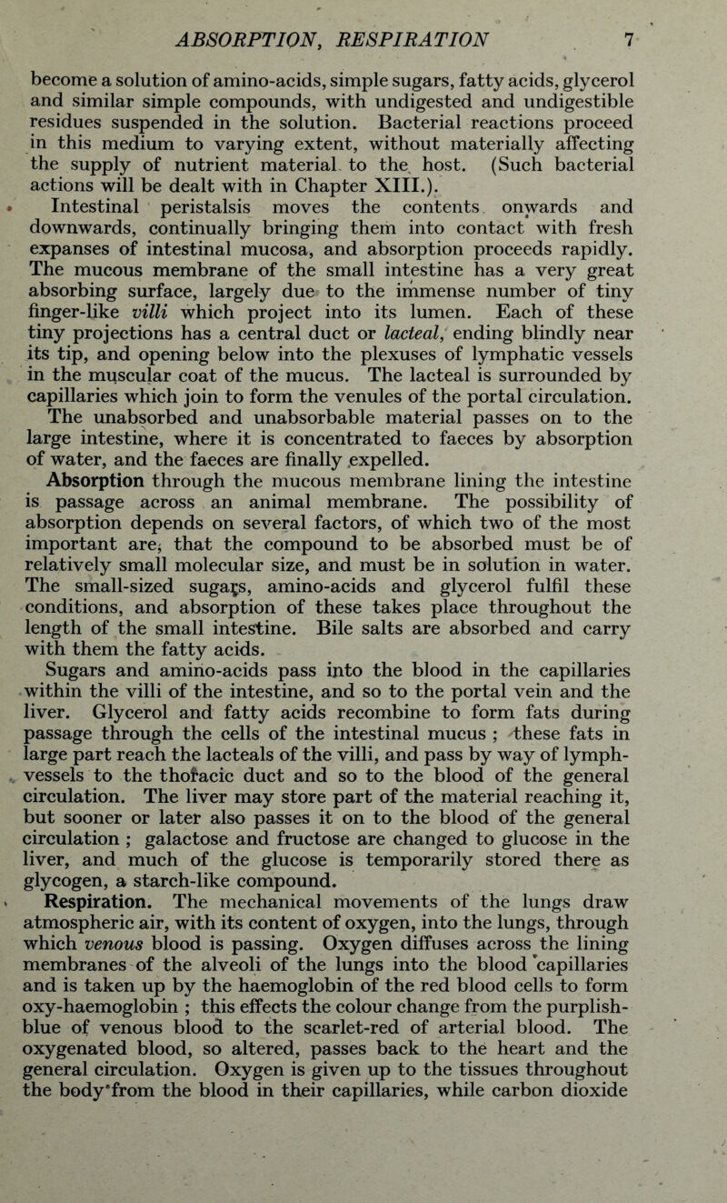 become a solution of amino-acids, simple sugars, fatty acids, glycerol and similar simple compounds, with undigested and undigestible residues suspended in the solution. Bacterial reactions proceed in this medium to varying extent, without materially affecting the supply of nutrient material, to the host. (Such bacterial actions will be dealt with in Chapter XIII.). Intestinal peristalsis moves the contents onwards and downwards, continually bringing them into contact with fresh expanses of intestinal mucosa, and absorption proceeds rapidly. The mucous membrane of the small intestine has a very great absorbing surface, largely due to the immense number of tiny finger-like villi which project into its lumen. Each of these tiny projections has a central duct or lacteal, ending blindly near its tip, and opening below into the plexuses of lymphatic vessels in the muscular coat of the mucus. The lacteal is surrounded by capillaries which join to form the venules of the portal circulation. The unabsorbed and unabsorbable material passes on to the large intestine, where it is concentrated to faeces by absorption of water, and the faeces are finally expelled. Absorption through the mucous membrane lining the intestine is passage across an animal membrane. The possibility of absorption depends on several factors, of which two of the most important are* that the compound to be absorbed must be of relatively small molecular size, and must be in solution in water. The small-sized sugars, amino-acids and glycerol fulfil these conditions, and absorption of these takes place throughout the length of the small intestine. Bile salts are absorbed and carry with them the fatty acids. Sugars and amino-acids pass into the blood in the capillaries within the villi of the intestine, and so to the portal vein and the liver. Glycerol and fatty acids recombine to form fats during passage through the cells of the intestinal mucus ; d;hese fats in large part reach the lacteals of the villi, and pass by way of lymph- vessels to the thoracic duct and so to the blood of the general circulation. The liver may store part of the material reaching it, but sooner or later also passes it on to the blood of the general circulation ; galactose and fructose are changed to glucose in the liver, and much of the glucose is temporarily stored there as glycogen, a starch-like compound. Respiration. The mechanical movements of the lungs draw atmospheric air, with its content of oxygen, into the lungs, through which venous blood is passing. Oxygen diffuses across the lining membranes of the alveoli of the lungs into the blood capillaries and is taken up by the haemoglobin of the red blood cells to form oxy-haemoglobin ; this effects the colour change from the purplish- blue of venous blood to the scarlet-red of arterial blood. The oxygenated blood, so altered, passes back to the heart and the general circulation. Oxygen is given up to the tissues throughout the body'from the blood in their capillaries, while carbon dioxide