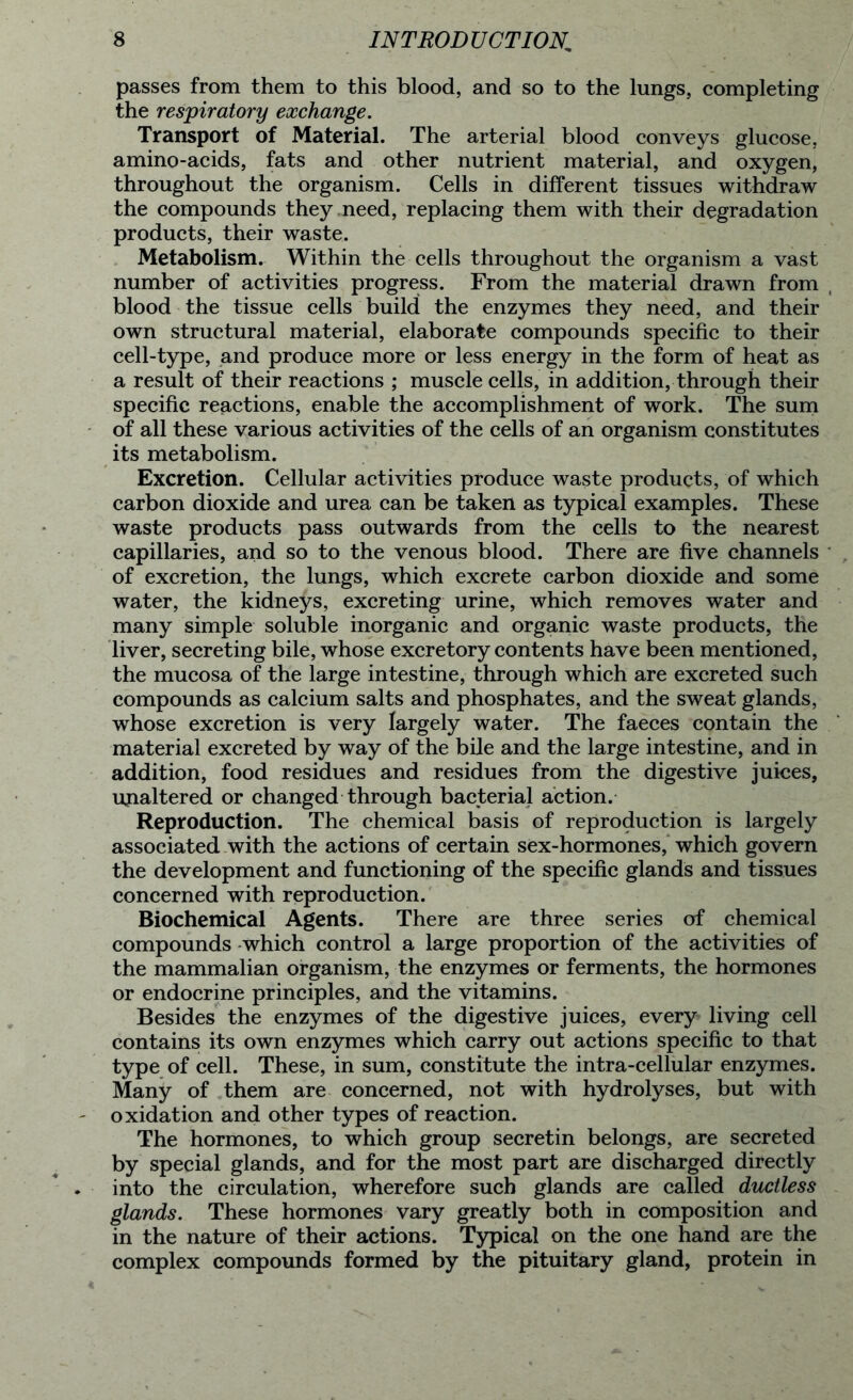 passes from them to this blood, and so to the lungs, completing the respiratory exchange. Transport of Material. The arterial blood conveys glucose, amino-acids, fats and other nutrient material, and oxygen, throughout the organism. Cells in different tissues withdraw the compounds they need, replacing them with their degradation products, their waste. Metabolism. Within the cells throughout the organism a vast number of activities progress. From the material drawn from blood the tissue cells build the enzymes they need, and their own structural material, elaborate compounds specific to their cell-type, and produce more or less energy in the form of heat as a result of their reactions ; muscle cells, in addition, through their specific reactions, enable the accomplishment of work. The sum of all these various activities of the cells of an organism constitutes its metabolism. Excretion. Cellular activities produce waste products, of which carbon dioxide and urea can be taken as typical examples. These waste products pass outwards from the cells to the nearest capillaries, and so to the venous blood. There are five channels of excretion, the lungs, which excrete carbon dioxide and some water, the kidneys, excreting urine, which removes water and many simple soluble inorganic and organic waste products, the liver, secreting bile, whose excretory contents have been mentioned, the mucosa of the large intestine, through which are excreted such compounds as calcium salts and phosphates, and the sweat glands, whose excretion is very largely water. The faeces contain the material excreted by way of the bile and the large intestine, and in addition, food residues and residues from the digestive juices, ujialtered or changed through bacterial action. Reproduction. The chemical basis of reproduction is largely associated with the actions of certain sex-hormones, which govern the development and functioning of the specific glands and tissues concerned with reproduction. Biochemical Agents. There are three series of chemical compounds which control a large proportion of the activities of the mammalian organism, the enzymes or ferments, the hormones or endocrine principles, and the vitamins. Besides the enzymes of the digestive juices, every living cell contains its own enzymes which carry out actions specific to that type of cell. These, in sum, constitute the intra-cellular enzymes. Many of them are concerned, not with hydrolyses, but with oxidation and other types of reaction. The hormones, to which group secretin belongs, are secreted by special glands, and for the most part are discharged directly into the circulation, wherefore such glands are called ductless glands. These hormones vary greatly both in composition and in the nature of their actions. Typical on the one hand are the complex compounds formed by the pituitary gland, protein in
