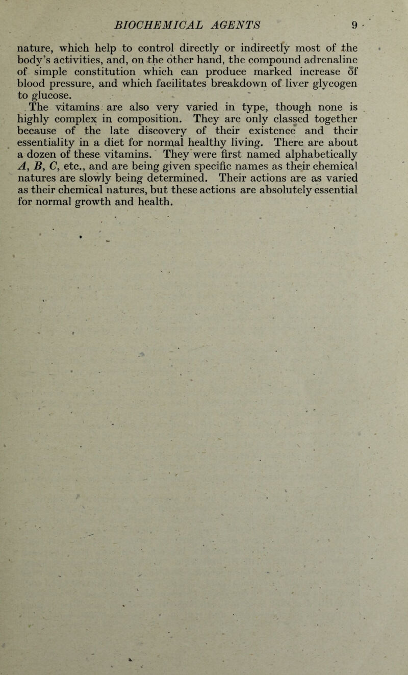nature, which help to control directly or indirectly most of the body’s activities, and, on the other hand, the compound adrenaline of simple constitution which can produce marked increase of blood pressure, and which facilitates breakdown of liver glycogen to glucose. The vitamins are also very varied in type, though none is highly complex in composition. They are only classed together because of the late discovery of their existence and their essentiality in a diet for normal healthy living. There are about a dozen of these vitamins. They were first named alphabetically A, B9 C, etc., and are being given specific names as their chemical natures are slowly being determined. Their actions are as varied as their chemical natures, but these actions are absolutely essential for normal growth and health.