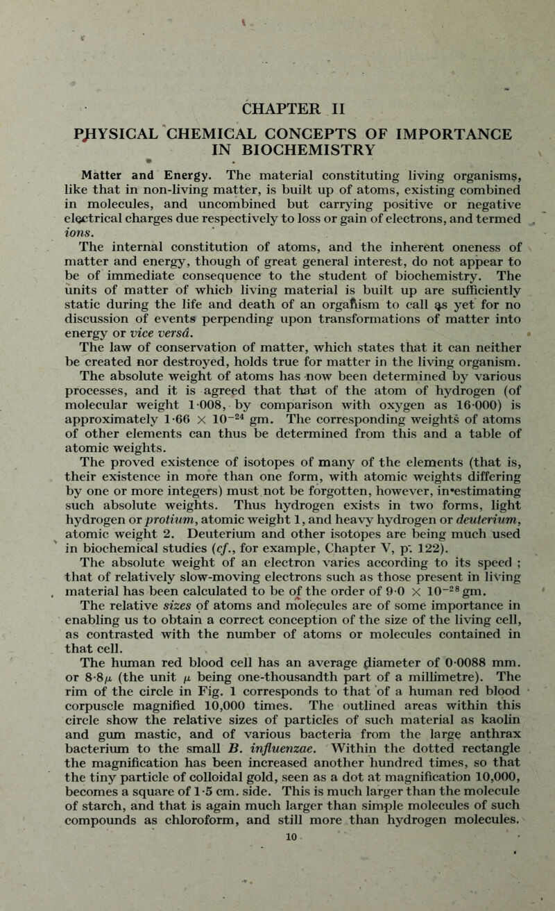 t X CHAPTER II PHYSICAL CHEMICAL CONCEPTS OF IMPORTANCE IN BIOCHEMISTRY • . Matter and Energy. The material constituting living organism?, like that in non-living matter, is built up of atoms, existing combined in molecules, and uncombined but carrying positive or negative electrical charges due respectively to loss or gain of electrons, and termed ions. The internal constitution of atoms, and the inherent oneness of matter and energy, though of great general interest, do not appear to be of immediate consequence to the student of biochemistry. The units of matter of which living material is built up are sufficiently static during the life and death of an organism to call g.s yet for no discussion of events perpending upon transformations of matter into energy or vice versd. The law of conservation of matter, which states that it can neither be created nor destroyed, holds true for matter in the living organism. The absolute weight of atoms has now been determined by various processes, and it is agreed that that of the atom of hydrogen (of molecular weight 1 008, by comparison with oxygen as 16 000) is approximately 1-66 X 10-24 gm. The corresponding weights of atoms of other elements can thus be determined from this and a table of atomic weights. The proved existence of isotopes of many of the elements (that is, their existence in more than one form, with atomic weights differing by one or more integers) must not be forgotten, however, in*estimating such absolute weights. Thus hydrogen exists in two forms, light hydrogen or protium, atomic weight 1, and heavy hydrogen or deuterium, atomic weight 2. Deuterium and other isotopes are being much used in biochemical studies (cf., for example, Chapter V, p*. 122). The absolute weight of an electron varies according to its speed ; that of relatively slow-moving electrons such as those present in living material has been calculated to be of the order of 9 0 X 10_28gm. The relative sizes of atoms and molecules are of some importance in enabling us to obtain a correct conception of the size of the living cell, as contrasted with the number of atoms or molecules contained in that cell. The human red blood cell has an average (liameter of 0 0088 mm. or 8-8ii (the unit n being one-thousandth part of a millimetre). The rim of the circle in Fig. 1 corresponds to that of a human red blood corpuscle magnified 10,000 times. The outlined areas within this circle show the relative sizes of particles of such material as kaolin and gum mastic, and of various bacteria from the large anthrax bacterium to the small B. influenzae. Within the dotted rectangle the magnification has been increased another hundred times, so that the tiny particle of colloidal gold, seen as a dot at magnification 10,000, becomes a square of 1 -5 cm. side. This is much larger than the molecule of starch, and that is again much larger than simple molecules of such compounds as chloroform, and still more than hydrogen molecules.