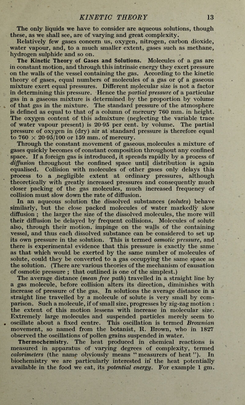 The only liquids we have to consider are aqueous solutions, though these, as we shall see, are of varying and great complexity. Relatively few gases concern us, oxygen, nitrogen, carbon dioxide, water vapour, and, to a much smaller extent, gases such as methane, hydrogen sulphide and so on. The Kinetic Theory of Gases and Solutions. Molecules of a gas are in constant motion, and through this intrinsic energy they exert pressure on the walls of the vessel containing the gas. According to the kinetic theory of gases, equal numbers of molecules of a gas or gf a gaseous mixture exert equal pressures. Different molecular size is not a factor in determining this pressure. Hence the partial pressure of a particular gas in a gaseous mixture is determined by the proportion by volume of that gas in the mixture. The standard pressure of the atmosphere is defined as equal to that of a column of mercury 760 mm. in height. The oxygen content of this admixture (neglecting the variable trace of water vapour present) is 20-95 per cent, by volume. The partial pressure of oxygen in (dry) air at standard pressure is therefore equal to 760 X 20-95/100 or 159 mm. of mercury. Through the constant movement of gaseous molecules a mixture of gases quickly becomes of constant composition throughout any confined space. If a foreign gas is introduced, it spreads rapidly by a process of diffusion throughout the confined space until distribution is again equalised. Collision with molecules of other gases only delays this process to a negligible extent at ordinary pressures, although theoretically with greatly increased pressures and consequently much closer packing of the gas molecules, much increased frequency of collision must slow down the rate of diffusion. In an aqueous solution the dissolved substances (solutes) behave similarly, but the close packed molecules of water markedly slow diffusion ; the larger the size of the dissolved molecules, the more will their diffusion be delayed by frequent collisions. Molecules of solute also, through their motion, impinge on the walls of the containing vessel, and thus each dissolved substance can be considered to set up its own pressure in the solution. This is termed osmotic pressure, and there is experimental evidence that this pressure is exactly the same as that which would be exerted by the same number of molecules of solute, could they be converted to a gas occupying the same space as the solution. (There are various theories of the mechanism of causation of osmotic pressure ; that outlined is one of the simplest.) The average distance {mean free path) travelled in a straight line by a gas molecule, before collision alters its direction, diminishes with increase of pressure of the gas. In solutions the average distance in a straight line travelled by a molecule of solute is very small by com- parison. Such a molecule, if of small size, progresses by zig-zag motion ; the extent of. this motion lessens with increase in molecular size. Extremely large molecules and suspended particles merely seem to oscillate about a fixed centre. This oscillation is termed Brownian movement, so named from the botanist, R. Brown, who in 1827 observed the oscillations of pollen grains suspended in water. Thermochemistry. The heat produced in chemical reactions is measured in apparatus of varying degrees of complexity, termed calorimeters (the name obviously means “ measurers of heat ”). In biochemistry we are particularly interested in the heat potentially available in the food we eat, its potential energy. For example 1 gm.