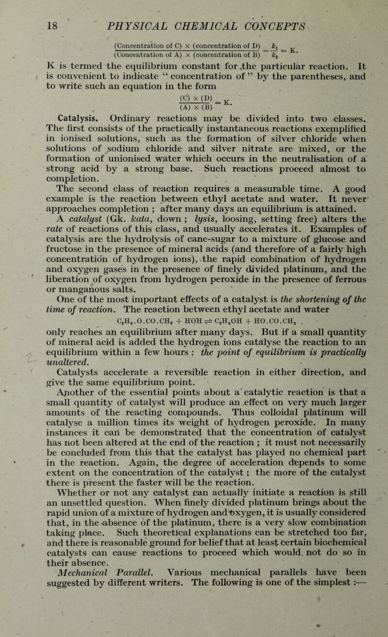 (Concentration of C) x (concentration of D) _ (Concentration of A) x (concentration of B) ~ k2 ~ K is termed the equilibrium constant for .the particular reaction. It is convenient to indicate “ concentration of” by the parentheses, and to write such an equation in the form (C) x (D) = (A) X (B) Catalysis. Ordinary reactions may be divided into two classes. The first consists of the practically instantaneous reactions exemplified in ionised solutions, such as the formation of silver chloride when solutions of sodium chloride and silver nitrate are mixed, or the formation of unionised water which occurs in the neutralisation of a strong acid by a strong base. Such reactions proceed almost to completion. The second class of reaction requires a measurable time. A good example is the reaction between ethyl acetate and water. It never approaches completion ; after many days an equilibrium is attained. A catalyst (Gk. kata, down ; lysis, loosing, setting free) alters the rate of reactions of this class, and usually accelerates it. Examples of catalysis are the hydrolysis of cane-sugar to a mixture of glucose and fructose in the presence of mineral acids (and therefore of a fairly high concentration of hydrogen ions), the rapid combination of hydrogen and oxygen gases in the presence of finely divided platinum, and the liberation of oxygen from hydrogen peroxide in the presence of ferrous or manganous salts. One of the most important effects of a catalyst is the shortening of the time of reaction. The reaction between ethyl acetate and water C2H6. O. CO. CHS + HOH ^ C2H8OH + HO. CO. CHS only reaches an equilibrium after many days. But if a small quantity of mineral acid is added the hydrogen ions catalyse the reaction to an equilibrium within a few hours : the point of equilibrium is practically unaltered. Catalysts accelerate a reversible reaction in either direction, and give the same equilibrium point. Ajiother of the essential points about a catalytic reaction is that a small quantity of catalyst will produce an effect on very much larger amounts of the reacting compounds. Thus colloidal platinum will catalyse a million times its weight of hydrogen peroxide. In many instances it can be demonstrated that the concentration of catalyst has not been altered at the end of the reaction ; it must not necessarily be concluded from this that the catalyst has played no chemical part in the reaction. Again, the degree of acceleration depends to some extent on the concentration of the catalyst: the more of the catalyst there is present the faster will be the reaction. Whether or not any catalyst can actually initiate a reaction is still an unsettled question. When finely divided platinum brings about the rapid union of a mixture of hydrogen andt)xygen, it is usually considered that, in the*absence of the platinum, there is a very slow combination taking place. Such theoretical explanations can be stretched too far, and there is reasonable ground for belief that at least Certain biochemical catalysts can cause reactions to proceed which would, not do so in their absence. Mechanical Parallel. Various mechanical parallels have been suggested by different writers. The following is one of the simplest :—