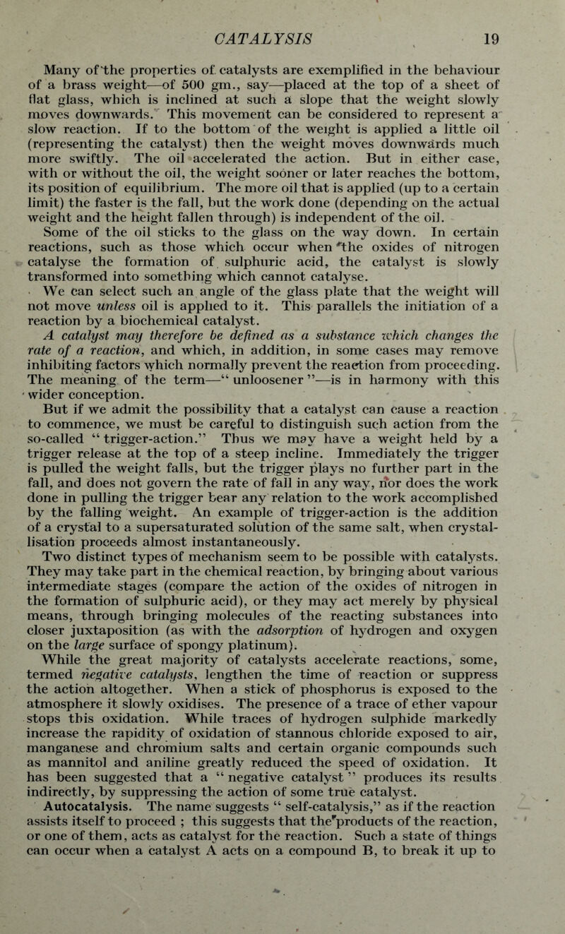 Many of the properties of. catalysts are exemplified in the behaviour of a brass weight—of 500 gm., say—placed at the top of a sheet of flat glass, which is inclined at such a slope that the weight slowly moves downwards. This movement can be considered to represent a slow reaction. If to the bottom of the weight is applied a little oil (representing the catalyst) then the weight moves downwards much more swiftly. The oil accelerated the action. But in either case, with or without the oil, the weight sooner or later reaches the bottom, its position of equilibrium. The more oil that is applied (up to a certain limit) the faster is the fall, but the work done (depending on the actual weight and the height fallen through) is independent of the oil. Some of the oil sticks to the glass on the way down. In certain reactions, such as those which occur when *the oxides of nitrogen catalyse the formation of sulphuric acid, the catalyst is slowly transformed into something which cannot catalyse. We can select such an angle of the glass plate that the weight will not move unless oil is applied to it. This parallels the initiation of a reaction by a biochemical catalyst. A catalyst may therefore be defined as a substance which changes the rate of a reaction, and which, in addition, in some cases may remove inhibiting factors which normally prevent the reaction from proceeding. The meaning of the term—■“ unloosener ”—is in harmony with this ' wider conception. But if we admit the possibility that a catalyst can cause a reaction to commence, we must be careful to distinguish such action from the so-called “ trigger-action.” Thus we may have a weight held by a trigger release at the top of a steep incline. Immediately the trigger is pulled the weight falls, but the trigger plays no further part in the fall, and does not govern the rate of fall in any way, i?or does the work done in pulling the trigger bear any relation to the work accomplished by the falling weight. An example of trigger-action is the addition of a crystal to a supersaturated solution of the same salt, when crystal- lisation proceeds almost instantaneously. Two distinct types of mechanism seem to be possible with catalysts. They may take part in the chemical reaction, by bringing about various intermediate stages (compare the action of the oxides of nitrogen in the formation of sulphuric acid), or they may act merely by physical means, through bringing molecules of the reacting substances into closer juxtaposition (as with the adsorption of hydrogen and oxygen on the large surface of spongy platinum). While the great majority of catalysts accelerate reactions, some, termed negative catalysts, lengthen the time of reaction or suppress the action altogether. When a stick of phosphorus is exposed to the atmosphere it slowly oxidises. The presence of a trace of ether vapour stops this oxidation. While traces of hydrogen sulphide markedly increase the rapidity of oxidation of stannous chloride exposed to air, manganese and chromium salts and certain organic compounds such as mannitol and aniline greatly reduced the speed of oxidation. It has been suggested that a “ negative catalyst ” produces its results indirectly, by suppressing the action of some true catalyst. Autocatalysis. The name suggests “ self-catalysis,” as if the reaction assists itself to proceed ; this suggests that thefproducts of the reaction, or one of them, acts as catalyst for the reaction. Such a state of things can occur when a catalyst A acts on a compound B, to break it up to