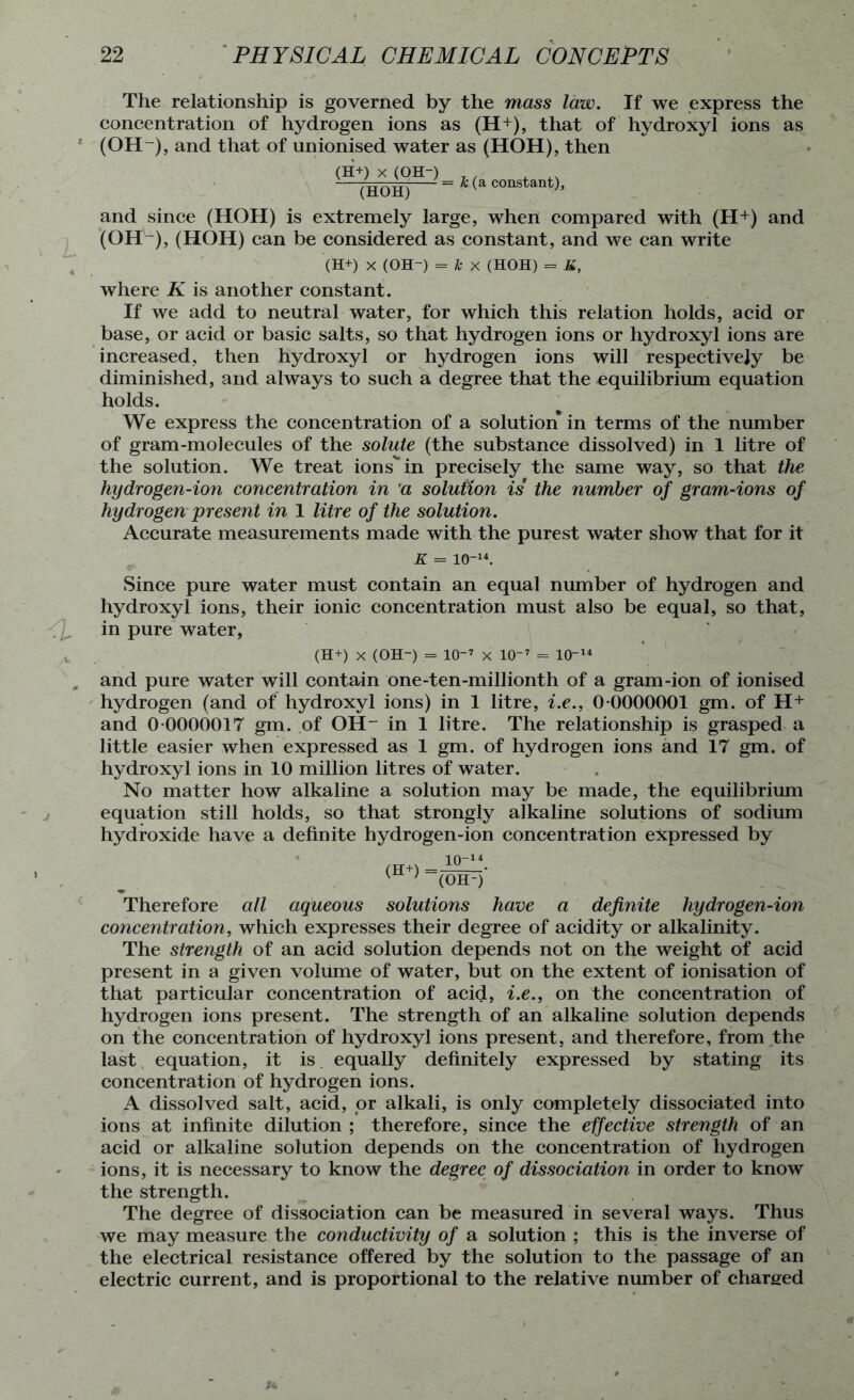 The relationship is governed by the mass law. If we express the concentration of hydrogen ions as (H+), that of hydroxyl ions as (OH-), and that of unionised water as (HOH), then ^~(HbH)H constant)’ and since (HOH) is extremely large, when compared with (H+) and (OH-), (HOH) can be considered as constant, and we can write (H+) X (OH-) = * x (HOH) = K, where K is another constant. If we add to neutral water, for which this relation holds, acid or base, or acid or basic salts, so that hydrogen ions or hydroxyl ions are increased, then hydroxyl or hydrogen ions will respectively be diminished, and always to such a degree that the equilibrium equation holds. We express the concentration of a solution in terms of the number of gram-molecules of the solute (the substance dissolved) in 1 litre of the solution. We treat ions'*in precisely the same way, so that the hydrogen-ion concentration in a solution is the number of gram-ions of hydrogen present in 1 litre of the solution. Accurate measurements made with the purest water show that for it K - 1014. Since pure water must contain an equal number of hydrogen and hydroxyl ions, their ionic concentration must also be equal, so that, in pure water, (H+) x (OH) = 107 x 107 = 1014 and pure water will contain one-ten-millionth of a gram-ion of ionised hydrogen (and of hydroxyl ions) in 1 litre, i.e., 0 0000001 gm. of H+ and 0 0000017 gm. of OH- in 1 litre. The relationship is grasped a little easier when expressed as 1 gm. of hydrogen ions and 17 gm. of hydroxyl ions in 10 million litres of water. No matter how alkaline a solution may be made, the equilibrium equation still holds, so that strongly alkaline solutions of sodium hydroxide have a definite hydrogen-ion concentration expressed by Therefore all aqueous solutions have a definite hydrogen-ion concentration, which expresses their degree of acidity or alkalinity. The strength of an acid solution depends not on the weight of acid present in a given volume of water, but on the extent of ionisation of that particular concentration of acid, i.e., on the concentration of hydrogen ions present. The strength of an alkaline solution depends on the concentration of hydroxyl ions present, and therefore, from the last equation, it is equally definitely expressed by stating its concentration of hydrogen ions. A dissolved salt, acid, or alkali, is only completely dissociated into ions at infinite dilution ; therefore, since the effective strength of an acid or alkaline solution depends on the concentration of hydrogen ions, it is necessary to know the degree of dissociation in order to know the strength. The degree of dissociation can be measured in several ways. Thus we may measure the conductivity of a solution ; this is the inverse of the electrical resistance offered by the solution to the passage of an electric current, and is proportional to the relative number of charged