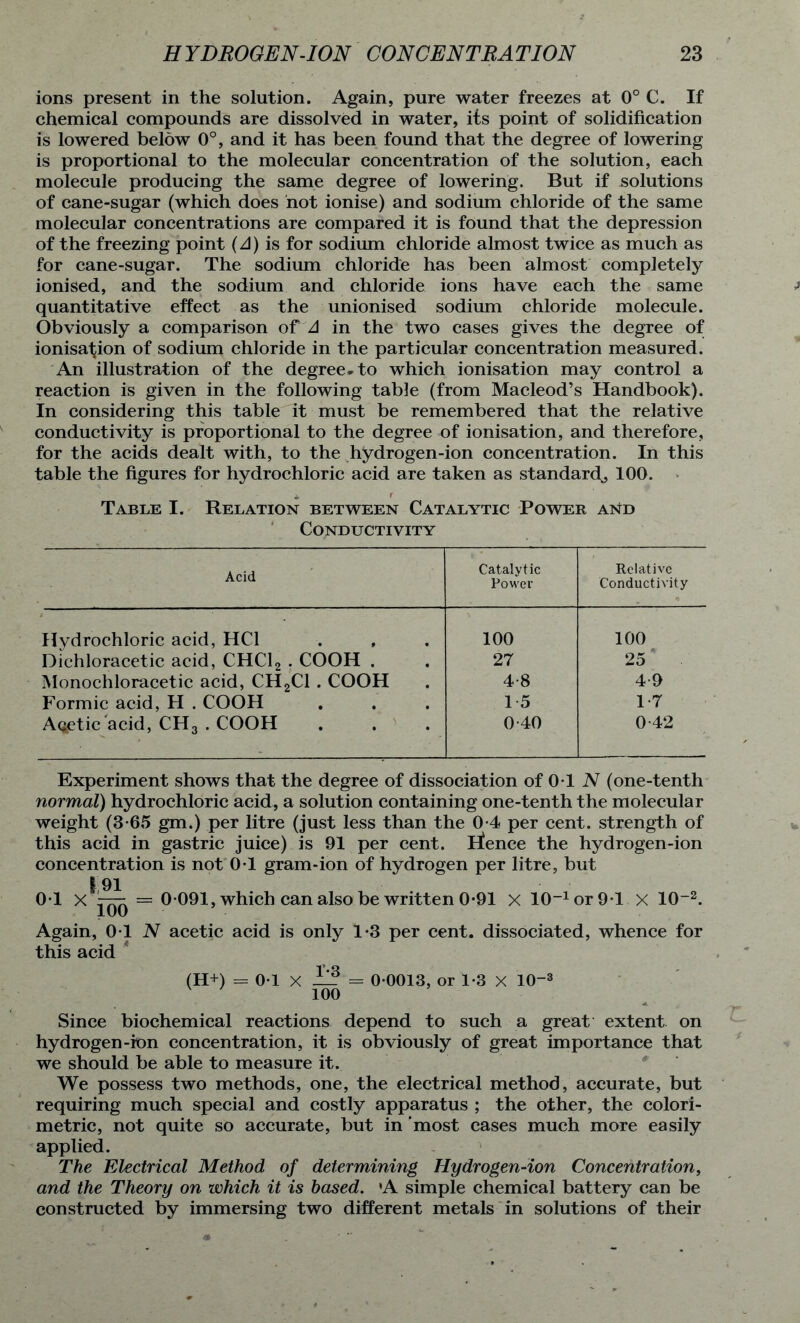 ions present in the solution. Again, pure water freezes at 0° C. If chemical compounds are dissolved in water, its point of solidification is lowered below 0°, and it has been found that the degree of lowering is proportional to the molecular concentration of the solution, each molecule producing the same degree of lowering. But if solutions of cane-sugar (which does not ionise) and sodium chloride of the same molecular concentrations are compared it is found that the depression of the freezing point {A) is for sodium chloride almost twice as much as for cane-sugar. The sodium chloride has been almost completely ionised, and the sodium and chloride ions have each the same quantitative effect as the unionised sodium chloride molecule. Obviously a comparison of A in the two cases gives the degree of ionisation of sodium chloride in the particular concentration measured. An illustration of the degree-to which ionisation may control a reaction is given in the following table (from Macleod’s Handbook). In considering this table it must be remembered that the relative conductivity is proportional to the degree of ionisation, and therefore, for the acids dealt with, to the hydrogen-ion concentration. In this table the figures for hydrochloric acid are taken as standard., 100. Table I. Relation between Catalytic Power and Conductivity Acid Catalytic Power Relative Conductivity Hydrochloric acid, HC1 100 100 Dichloracetic acid, CHC12 . COOH . 27 25 Monochloracetic acid, CH2C1 . COOH 4-8 4-9 Formic acid, H . COOH 15 17 Acetic'acid, CH3 . COOH 0-40 0-42 Experiment shows that the degree of dissociation of 0T N (one-tenth normal) hydrochloric acid, a solution containing one-tenth the molecular weight (3*65 gm.) per litre (just less than the 0-4 per cent, strength of this acid in gastric juice) is 91 per cent. lienee the hydrogen-ion concentration is not 0-1 gram-ion of hydrogen per litre, but | 91 0T = 0 091, which can also be written 0-91 x 10_1or9T X 10~2. Again, 01 N acetic acid is only 1*3 per cent, dissociated, whence for this acid * (H+) = 0-1 X — = 0 0013, or 1*3 X 10“3 100 Since biochemical reactions depend to such a great extent on hydrogen-ion concentration, it is obviously of great importance that we should be able to measure it. We possess two methods, one, the electrical method, accurate, but requiring much special and costly apparatus ; the other, the colori- metric, not quite so accurate, but in most cases much more easily applied. The Electrical Method of determining Hydrogen-ion Concentration, and the Theory on which it is based. 'A simple chemical battery can be constructed by immersing two different metals in solutions of their