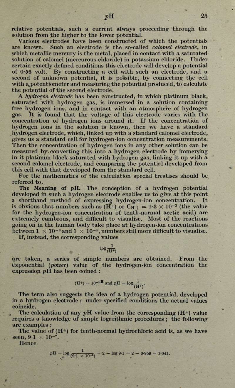 relative potentials, such a current always proceeding through the solution from the higher to the lower potential. Various electrodes have been constructed of which the potentials are known. Such an electrode is the so-called calomel electrode, in which metallic mercury is the metal, placed in contact with a saturated solution of calomel (mercurous chloride) in potassium chloride. Under certain exactly defined conditions this electrode will develop a potential of 0*56 volt. By constructing a cell with such an electrode, and a second of unknown potential, it is possible, by connecting the cell with a^potentiometer and measuring the potential produced, to calculate the potential of the second electrode. A hydrogen electrode has been constructed, in which platinum black, saturated with hydrogen gas, is immersed in a solution containing free hydrogen ions, and in contact with an atmosphere of hydrogen gas. It is found that the voltage of this electrode varies with the concentration of hydrogen ions around it. If the concentration of hydrogen ions in the solution is known, then we have a standard hydrogen electrode, which, linked up with a standard calomel electrode, gives us a standard cell.for hydrogen-ion concentration measurements. Then the concentration of hydrogen ions in any other solution can be measured by-converting this into a hydrogen electrode by immersing in it platinum black saturated with hydrogen gas, linking it up with a second calomel electrode, and comparing the potential developed from this cjell with that developed from the standard cell. For the mathematics of the calculation special treatises should be referred to. The Meaning of pH. The conception of a hydrogen potential developed in such a hydrogen electrode enables us to give at this point a shorthand method of expressing hydrogen-ion concentration. It is obvious that numbers such as (H+) or Ch+ — 1-3 X 10-3 (the value for the hydrogen-ion concentration of tenth-normal acetic acid) are extremely cumbrous, and difficult to visualise. Most of the reactions going on in the human body take placer at hydrogen-ion concentrations between 1 x 10-6 and 1 X 10-8, numbers still more difficult to visualise. If, instead, the corresponding values log(W) are taken, a series of simple numbers are obtained. From the exponential (power) value of the hydrogen-ion concentration the expression pH has been coined : (H+) = 10-pH and pH = log--L . (H+) The term also suggests the idea of a hydrogen potential, developed in a hydrogen electrode ; under specified conditions the actual values coincide. The calculation of any pH value from the corresponding (H+) value requires a knowledge of simple logarithmic procedures ; the following are examples : The value of (H+) for tenth-normal hydrochloric acid is, as we have seen, 91 x 10“2. Hence pH — log (9-1 X 10-2) = 2 — log 9-1 0-959 = 1-041.