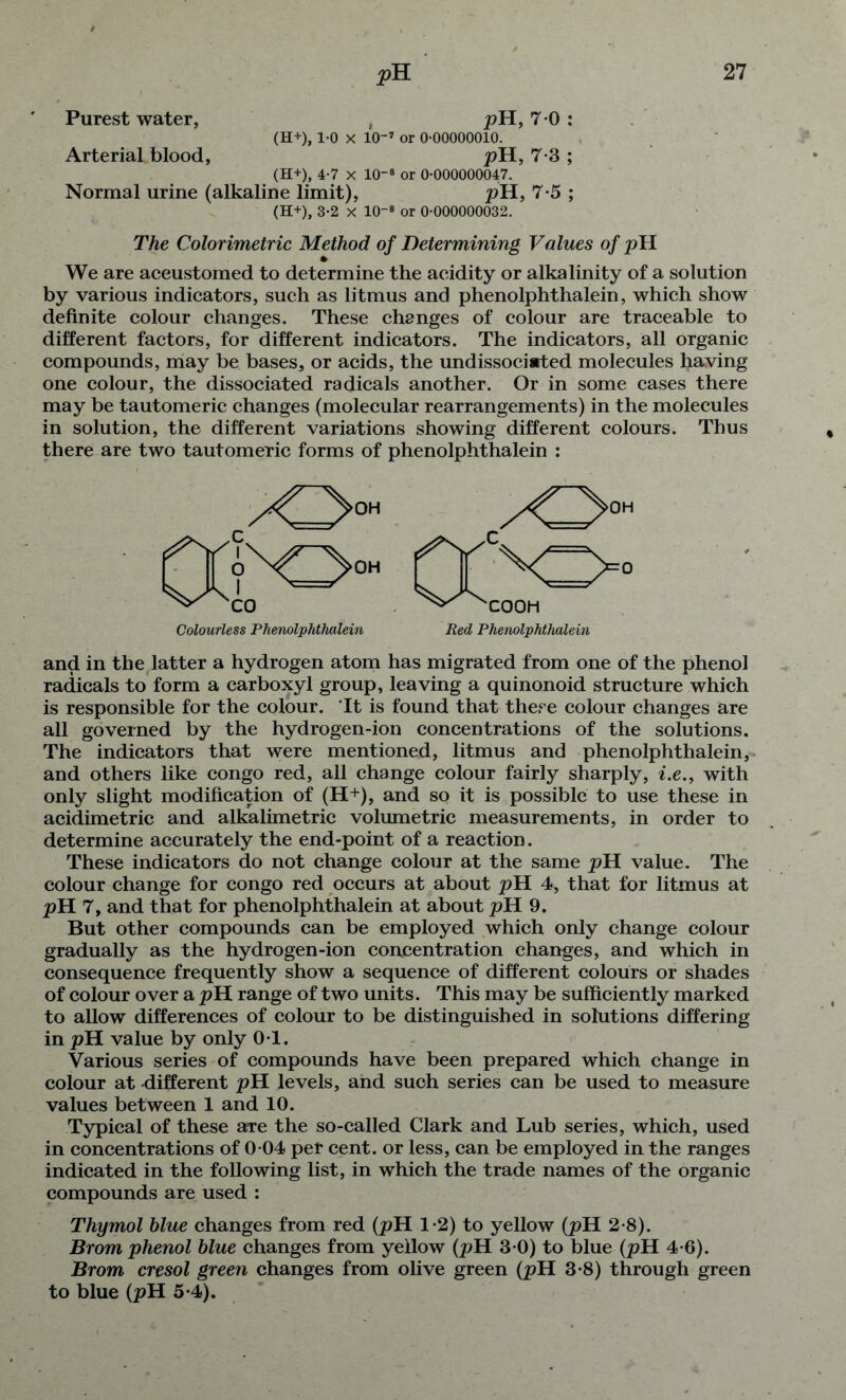 Purest water, , pH, 7 0 : (H+), 1-0 X 10-7 or 0-00000010. Arterial blood, pH, 7-3 ; (H+), 4-7 x lO8 or 0-000000047. Normal urine (alkaline limit), pH, 7-5 ; (H+), 3-2 X 10-® or 0-000000032. The Colorimetric Method of Determining Values of pH We are accustomed to determine the acidity or alkalinity of a solution by various indicators, such as litmus and phenolphthalein, which show definite colour changes. These changes of colour are traceable to different factors, for different indicators. The indicators, all organic compounds, may be bases, or acids, the undissociated molecules having one colour, the dissociated radicals another. Or in some cases there may be tautomeric changes (molecular rearrangements) in the molecules in solution, the different variations showing different colours. Thus there are two tautomeric forms of phenolphthalein : and in the latter a hydrogen atom has migrated from one of the phenol radicals to form a carboxyl group, leaving a quinonoid structure which is responsible for the colour. It is found that there colour changes are all governed by the hydrogen-ion concentrations of the solutions. The indicators that were mentioned, litmus and phenolphthalein, and others like Congo red, all change colour fairly sharply, i.e., with only slight modification of (H+), and so it is possible to use these in acidimetric and alkalimetric volumetric measurements, in order to determine accurately the end-point of a reaction. These indicators do not change colour at the same pH value. The colour change for Congo red occurs at about pH 4, that for litmus at pH 7, and that for phenolphthalein at about pH 9. But other compounds can be employed which only change colour gradually as the hydrogen-ion concentration changes, and which in consequence frequently show a sequence of different colours or shades of colour over a pH range of two units. This may be sufficiently marked to allow differences of colour to be distinguished in solutions differing in pH value by only 0-1. Various series of compounds have been prepared which change in colour at -different pH levels, and such series can be used to measure values between 1 and 10. Typical of these are the so-called Clark and Lub series, which, used in concentrations of 0-04 per cent, or less, can be employed in the ranges indicated in the following list, in which the trade names of the organic compounds are used : Thymol blue changes from red (pH 1-2) to yellow (pH 2-8). Brom phenol blue changes from yellow (pH 3-0) to blue (pH 4-6). Brom cresol green changes from olive green (pH 3-8) through green to blue (pH 5-4).