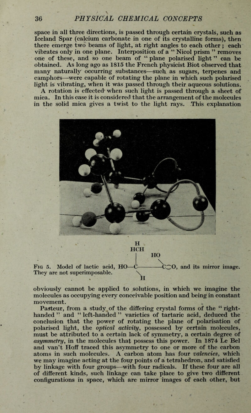 space in all three directions, is passed through certain crystals, such as Iceland Spar (calcium carbonate in one of its crystalline forms), then there emerge two beams of light, at right angles to each other; each vibrates only in one plane. Interposition of a “ Nicol prism ” removes one of these, and so one beam of “ plane polarised light ” can be obtained. As long ago as 1815 the French physicist Biot observed that many naturally occurring substances—such as sugars, terpenes and camphors—were capable of rotating the plane in which such polarised light is vibrating, when it w&s passed through their aqueous solutions. A rotation is effected' when such light is passed through a sheet of mica. In this case it is considered that the arrangement of the molecules in the solid mica gives a twist to the light rays. This explanation H HCH • j HO Fig 5. Model of lactic acid, HO—C CCO, and its mirror image. They are not superimposable. \ H obviously cannot be applied to solutions, in which we imagine the molecules as occupying every conceivable position and being in constant movement. Pasteur, from a study of the differing crystal forms of the “ right- handed ” and “left-handed” varieties of tartaric acid, deduced the conclusion that the power of rotating the plane of polarisation of polarised light, the optical activity, possessed by certain molecules, must be attributed to a certain lack of symmetry, a certain degree of asymmetry, in the molecules that possess this power. In 1874 Le Bel and van’t Hoff traced this asymmetry to one or more of the carbon atoms in such molecules. A carbon atom has four valencies, which we may imagine acting at the four points of a tetrahedron, and satisfied by linkage with four groups—with four radicals. If these four are all of different kinds, such linkage can take place to give two different configurations in space, which are mirror images of each other, but
