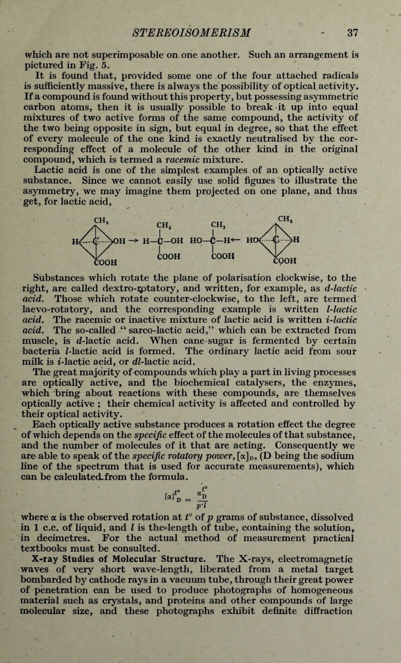 which are not superimposable on one another. Such an arrangement is pictured in Fig. 5. It is found that, provided some one of the four attached radicals is sufficiently massive, there is always the possibility of optical activity. If a compound is found without this property, but possessing asymmetric carbon atoms, then it is usually possible to break it up into equal mixtures of two active forms of the same compound, the activity of the two being opposite in sign, but equal in degree, so that the effect of every molecule of the one kind is exactly neutralised by the cor- responding effect of a molecule of the other kind in the original compound, which is termed a racemic mixture. Lactic acid is one of the simplest examples of an optically active substance. Since we cannot easily use solid figures to illustrate the asymmetry, we may imagine them projected on one plane, and thus get, for lactic acid, CH, fH Substances which rotate the plane of polarisation clockwise, to the right, are called dextro-iptatory, and written, for example, as d-lactic acid. Those which rotate counter-clockwise, to the left, are termed laevo-rotatory, and the corresponding example is written l-lactic acid. The racemic or inactive mixture of lactic acid is written i-lactic acid. The so-called “ sarco-lactic acid,” which can be extracted from muscle, is d-lactic acid. When cane-sugar is fermented by certain bacteria Mactic acid is formed. The ordinary lactic acid from sour milk is i-lactic acid, or dl-lactic acid. The great ma jority of compounds which play a part in living processes are optically active, and the biochemical catalysers, the enzymes, which bring about reactions with these compounds, are themselves optically active ; their chemical activity is affected and controlled by their optical activity. Each optically active substance produces a rotation effect the degree of which depends on the specific effect of the molecules of that substance, and the number of molecules of it that are acting. Consequently we are able to speak of the specific rotatory power, [a]D, (D being the sodium line of the spectrum that is used for accurate measurements), which can be calculated.from the formula. where a is the observed rotation at t° of p grams of substance, dissolved in 1 c.c. of liquid, and l is thedength of tube, containing the solution, in decimetres. For the actual method Of measurement practical textbooks must be consulted. X-ray Studies of Molecular Structure. The X-rays, electromagnetic waves of very short wave-length, liberated from a metal target bombarded by cathode rays in a vacuum tube, through their great power of penetration can be used to produce photographs of homogeneous material such as crystals, and proteins and other compounds of large molecular size, and these photographs exhibit definite diffraction