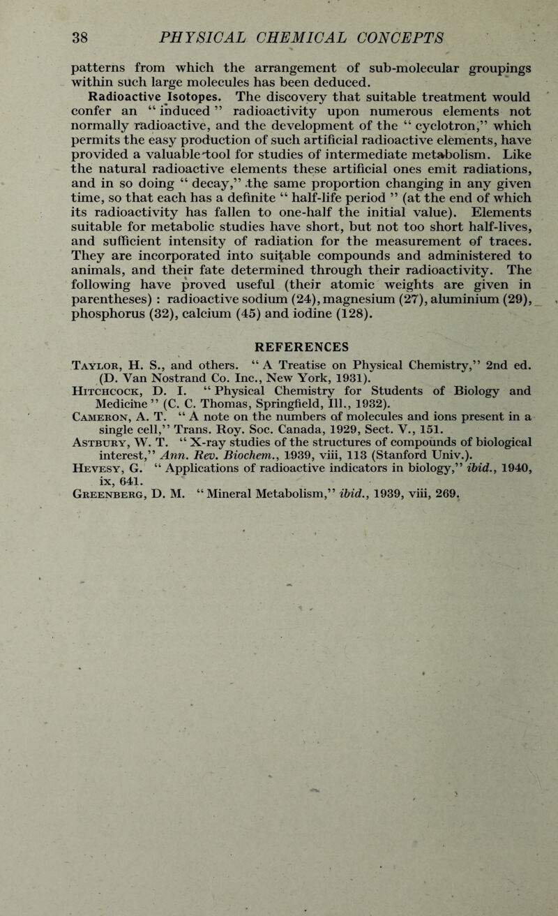 patterns from which the arrangement of sub-molecular groupings within such large molecules has been deduced. Radioactive Isotopes. The discovery that suitable treatment would confer an “induced” radioactivity upon numerous elements not normally radioactive, and the development of the “ cyclotron,” which permits the easy production of such artificial radioactive elements, have provided a valuabledool for studies of intermediate metabolism. Like the natural radioactive elements these artificial ones emit radiations, and in so doing “ decay,” .the same proportion changing in any given time, so that each has a definite “ half-life period ” (at the end of which its radioactivity has fallen to one-half the initial value). Elements suitable for metabolic studies have short, but not too short half-lives, and sufficient intensity of radiation for the measurement of traces. They are incorporated into suitable compounds and administered to animals, and their fate determined through their radioactivity. The following have proved useful (their atomic weights are given in parentheses) : radioactive sodium (24), magnesium (27), aluminium (29), phosphorus (32), calcium (45) and iodine (128). REFERENCES Taylor, H. S., and others. “A Treatise on Physical Chemistry,” 2nd ed. (D. Van Nostrand Co. Inc., New York, 1931). Hitchcock, D. I. “ Physical Chemistry for Students of Biology and Medicine” (C. C. Thomas, Springfield, 111., 1932). Cameron, A. T. “ A note on the numbers of molecules and ions present in a single cell,” Trans. Roy. Soc. Canada, 1929, Sect. V., 151. Astbury, W. T. “ X-ray studies of the structures of compounds of biological interest,” Ann. Rev. Biochem., 1939, viii, 113 (Stanford Univ.). Hevesy, G. “ Applications of radioactive indicators in biology,” ibid., 1940, ix, 641. Greenberg, D. M. “ Mineral Metabolism,” ibid., 1939, viii, 269.