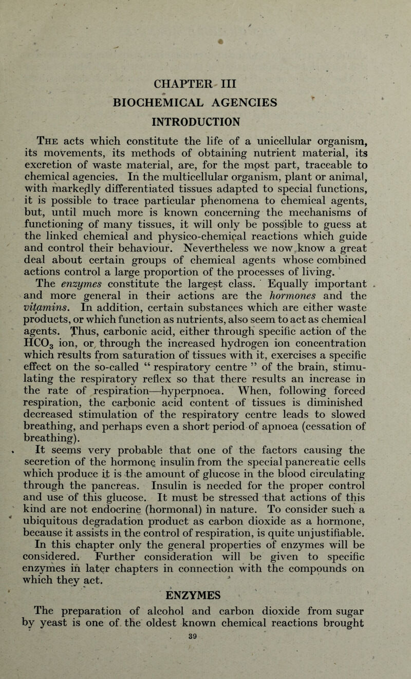 CHAPTER III BIOCHEMICAL AGENCIES * INTRODUCTION The acts which constitute the life of a unicellular organism, its movements, its methods of obtaining nutrient material, its excretion of waste material, are, for the mpst part, traceable to chemical agencies. In the multicellular organism, plant or animal, with markedly differentiated tissues adapted to special functions, it is possible to trace particular phenomena to chemical agents, but, until much more is known concerning the mechanisms of functioning of many tissues, it will only be possible to guess at the linked chemical and physico-chemical reactions which guide and control their behaviour. Nevertheless we now,know a great deal about certain groups of chemical agents whose combined actions control a large proportion of the processes of living. The enzymes constitute the largest class. Equally important * and more general in their actions are the hormones and the vitamins. In addition, certain substances which are either waste products, or which function as nutrients, also seem to act as chemical agents. Xhus, carbonic acid, either through specific action of the HC03 ion, or, through the increased hydrogen ion concentration which results from saturation of tissues with it, exercises a specific effect on the so-called “ respiratory centre ” of the brain, stimu- lating the respiratory reflex so that there results an increase in the rate of respiration—hyperpnoea. When, following forced respiration, the carbonic acid content of tissues is diminished decreased stimulation of the respiratory centre leads to slowed breathing, and perhaps even a short period of apnoea (cessation of breathing). It seems very probable that one of the factors causing the secretion of the hormone insulin from the special pancreatic cells which produce it is the amount of glucose in the blood circulating through the pancreas. Insulin is needed for the proper control and use of this glucose. It must be stressed that actions of this kind are not endocrine (hormonal) in nature. To consider such a ubiquitous degradation product as carbon dioxide as a hormone, because it assists in the control of respiration, is quite unjustifiable. In this chapter only the general properties of enzymes will be considered. Further consideration will be given to specific enzymes in lat^r chapters in connection with the compounds on which they act. ENZYMES The preparation of alcohol and carbon dioxide from sugar by yeast is one of the oldest known chemical reactions brought