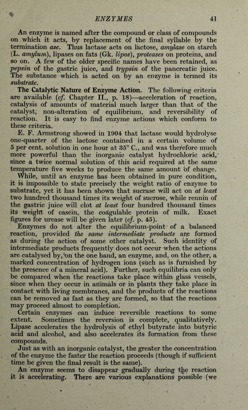 % An enzyme is named after the compound or class of compounds on which it acts, by replacement of the final syllable by the termination ase. Thus lactase acts on lactose, amylase on starch (L. amylum), lipases on fats (Gk. lipos), proteases on proteins, and so on. A few of the older specific names have been retained, as pepsin of the gastric juice, and trypsin of the pancreatic juice. The substance which is acted on by an enzyme is termed its substrate. . ‘ The Catalytic Nature of Enzyme Action. The following criteria are available (cf. Chapter II., p. 18)—acceleration of reaction, catalysis of amounts of material much larger than that of the catalyst, non-alteration of equilibrium, and reversibility of reaction. It is easy to find enzyme actions which conform to these criteria. E. F. Armstrong showed in 1904 that lactase would hydrolyse one-quarter of the lactose contained in a certain volume of 5 per cent, solution in one hour at 35° C., and was therefore much more powerful than the inorganic catalyst hydrochloric acid,' since a twice normal solution of this acid required at the same temperature five weeks to produce the same amount of change. While, until an enzyme has been obtained in pure condition, it is impossible to state precisely the weight ratio of enzyme to substrate, yet it has been shown that sucrase will act on at least two hundred thousand times its weight of sucrose, while rennin of the gastric juice will clot at least four hundred thousand times its weight of casein, the coagulable protein of milk. Exact figures for urease will be given later (cj. p. 45). Enzymes do not alter the equilibrium-point of a balanced reaction, provided the same intermediate products are formed as during the action of some other catalyst. Such identity of intermediate products frequently does not occur when the actions are catalysed by, bn the one hand, an enzyme, and, on the other, a marked concentration of hydrogen ions (such as is furnished by the presence of a mineral acid). Further, such equilibria can only be compared when the reactions take place within glass vessels, since when they occur in animals or in plants they take place in contact with living membranes, and the products of the reactions can be removed as fast as they are formed, so that the reactions may proceed almost to completion. Certain enzymes can induce reversible reactions to some extent. Sometimes the reversion is complete, qualitatively. Lipase accelerates the hydrolysis of ethyl butyrate into butyric acid and alcohol, and also accelerates its formation from these compounds. Just as with an inorganic catalyst, the greater the concentration of the enzyme the faster the reaction proceeds (though if sufficient time.be given the final result is the same). An enzyme seems to disappear gradually during the reaction it is accelerating. There are various explanations possible (we