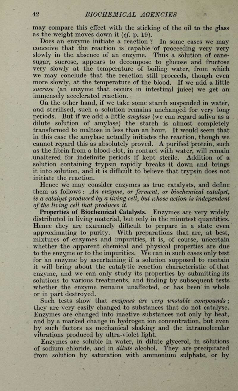 may compare this effect with the sticking of the oil to the glass as the weight moves down it (cf. p. 19). Does an enzyme initiate a reaction ? In some cases we may conceive that the reaction is capable of proceeding very very slowly in the absence of an enzyme. Thus a solution of cane- sugar, sucrose, appears to decompose to glucose and fructose very slowly at the temperature of boiling water, from which we may conclude that the reaction still proceeds, though even more slowly, at the temperature of the blood. If we add a little sucrase (an enzyme that occurs in intestinal juice) we get an immensely accelerated reaction. On the other hand, if we take some starch suspended in water, and sterilised, such a solution remains unchanged for very long periods. But if we add a little amylase (we can regard saliva as a dilute sofution of amylase) the starch is almost completely transformed to maltose in less than an hour. It would seem that in this case the amylase actually initiates the reaction, though we cannot regard this as absolutely proved. A purified protein, such as the fibrin from a blood-clot, in contact with water, will remain unaltered for indefinite periods if kept sterile. Addition of a solution containing trypsin rapidly breaks it down and brings it into solution, and it is difficult to believe that trypsin does not initiate the reaction. Hence we may consider enzymes as true catalysts, and define them as follows : An enzyme, or ferment, or biochemical catalyst, is a catalyst produced by a living cell, but whose action is independent of the living cell that produces it. Properties of Biochemical Catalysts. Enzymes are very widely distributed in living material, but only in the minutest quantities. Hence they are extremely difficult to prepare in a state even approximating to purity. With preparations that are, at best, mixtures of enzymes and impurities, it is, of course, uncertain whether the apparent chemical and physical properties are due to the enzyme or to the impurities. We can in such cases only test for an enzyme by ascertaining if a solution supposed to contain it will bring about the catalytic reaction characteristic of that enzyme, and we can only study its properties by submitting its solutions to various treatments, and finding by subsequent tests whether the enzyme remains unaffected, or has been in whole or in part destroyed. Such tests show that enzymes are very unstable compounds ; they are very easily changed to substances that do not catalyse. Enzymes are changed into inactive substances not only by heat, and by a marked change in hydrogen ion concentration, but even by such factors as mechanical shaking and the intramolecular vibrations produced by ultra-violet light. Enzymes are soluble in water, in dilute glycerol, in solutions of sodium chloride, and in dilute alcohol. They are precipitated from solution by saturation with ammonium sulphate, or by