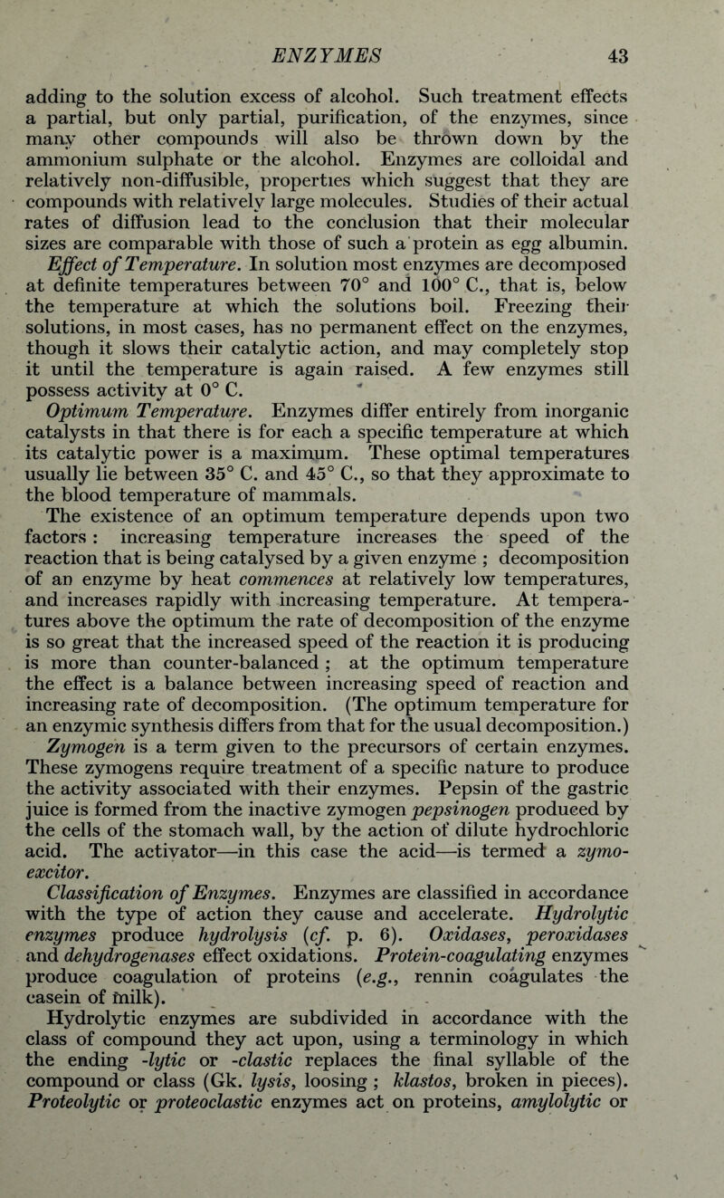 adding to the solution excess of alcohol. Such treatment effects a partial, but only partial, purification, of the enzymes, since many other compounds will also be thrown down by the ammonium sulphate or the alcohol. Enzymes are colloidal and relatively non-diffusible, properties which suggest that they are compounds with relatively large molecules. Studies of their actual rates of diffusion lead to the conclusion that their molecular sizes are comparable with those of such a protein as egg albumin. Effect of Temperature. In solution most enzymes are decomposed at definite temperatures between 70° and 100° C., that is, below the temperature at which the solutions boil. Freezing then- solutions, in most cases, has no permanent effect on the enzymes, though it slows their catalytic action, and may completely stop it until the temperature is again raised. A few enzymes still possess activity at 0° C. Optimum Temperature. Enzymes differ entirely from inorganic catalysts in that there is for each a specific temperature at which its catalytic power is a maximum. These optimal temperatures usually lie between 35° C. and 45° C., so that they approximate to the blood temperature of mammals. The existence of an optimum temperature depends upon two factors : increasing temperature increases the speed of the reaction that is being catalysed by a given enzyme ; decomposition of an enzyme by heat commences at relatively low temperatures, and increases rapidly with increasing temperature. At tempera- tures above the optimum the rate of decomposition of the enzyme is so great that the increased speed of the reaction it is producing is more than counter-balanced ; at the optimum temperature the effect is a balance between increasing speed of reaction and increasing rate of decomposition. (The optimum temperature for an enzymic synthesis differs from that for the usual decomposition.) Zymogen is a term given to the precursors of certain enzymes. These zymogens require treatment of a specific nature to produce the activity associated with their enzymes. Pepsin of the gastric juice is formed from the inactive zymogen pepsinogen produced by the cells of the stomach wall, by the action of dilute hydrochloric acid. The activator—in this case the acid—is termed a zymo- excitor. Classification of Enzymes. Enzymes are classified in accordance with the type of action they cause and accelerate. Hydrolytic enzymes produce hydrolysis (cf. p. 6). Oxidases, peroxidases and dehydrogenases effect oxidations. Protein-coagulating enzymes produce coagulation of proteins (e.g., rennin coagulates the casein of rnilk). Hydrolytic enzymes are subdivided in accordance with the class of compound they act upon, using a terminology in which the ending -lytic or -clastic replaces the final syllable of the compound or class (Gk. lysis, loosing ; klastos, broken in pieces). Proteolytic or proteoclastic enzymes act on proteins, amylolytic or