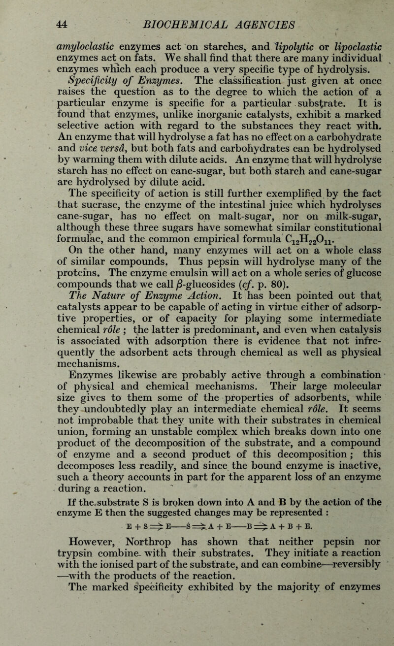 amyloclastic enzymes act on starches, and 'lipolytic or lipoclastic enzymes act on fats. We shall find that there are many individual enzymes which each produce a very specific type of hydrolysis. Specificity of Enzymes. The classification just given at once raises the question as to the degree to which the action of a particular enzyme is specific for a particular substrate. It is found that enzymes, unlike inorganic catalysts, exhibit a marked selective action with regard to the substances they react with. An enzyme that will hydrolyse a fat has no effect on a carbohydrate and vice versa, but both fats and carbohydrates can be hydrolysed by warming them with dilute acids. An enzyme that will hydrolyse starch has no effect on cane-sugar, but both starch and cane-sugar are hydrolysed by dilute acid. The specificity of action is still further exemplified by the fact that sucrase, the enzyme of the intestinal juice which hydrolyses cane-sugar, has no effect on malt-sugar, nor on milk-sugar, although these three sugars have somewhat similar constitutional formulae, and the common empirical formula C12H22On. On the other hand, many enzymes will act on a whole class of similar compounds. Thus pepsin will hydrolyse many of the proteins. The enzyme emulsin will act on a whole series of glucose compounds that we call jS-glucosides (cf. p. 80). The Nature of Enzyme Action. It has been pointed out that catalysts appear to be capable of acting in virtue either of adsorp- tive properties, or of capacity for playing some intermediate chemical role ; the latter is predominant, and even when catalysis is associated with adsorption there is evidence that not infre- quently the adsorbent acts through chemical as well as physical mechanisms. Enzymes likewise are probably active through a combination of ph3'sical and chemical mechanisms. Their large molecular size gives to them some of the properties of adsorbents, while they undoubtedly play an intermediate chemical role. It seems not improbable that they unite with their substrates in chemical union, forming an unstable complex which breaks down into one product of the decomposition of the substrate, and a compound of enzyme and a second product of this decomposition; this decomposes less readily, and since the bound enzyme is inactive, such a theory accounts in part for the apparent loss of an enzyme during a reaction. If the,substrate S is broken down into A and B by the action of the enzyme E then the suggested changes may be represented : E + S E S A + E B A + B + E. However, Northrop has shown that neither pepsin nor trypsin combine- with their substrates. They initiate a reaction with the ionised part of the substrate, and can combine—reversibly —with the products of the reaction. The marked specificity exhibited by the majority of enzymes