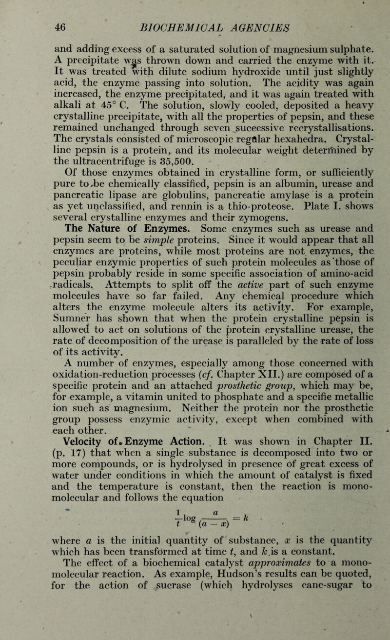 and adding excess of a saturated solution of magnesium sulphate. A precipitate wgs thrown down and carried the enzyme with it. It was treated with dilute sodium hydroxide until just slightly acid, the enzyme passing into solution. The acidity was again increased, the enzyme precipitated, and it was again treated with alkali at 45° C. The solution, slowly cooled, deposited a heavy crystalline precipitate, with all the properties of pepsin, and these remained unchanged through seven successive recrystallisations. The crystals consisted of microscopic regular hexahedra. Crystal- line pepsin is a protein, and its molecular weight determined by the ultracentrifuge is 35,500. Of those enzymes obtained in crystalline form, or sufficiently pure toffie chemically classified, pepsin is an albumin, urease and pancreatic lipase are globulins, pancreatic amylase is a protein as yet unclassified, and rennin is a thio-proteose. Plate I. shows several crystalline enzymes and their zymogens. The Nature of Enzymes. Some enzymes such as urease and pepsin seem to be simple proteins. Since it would appear that all enzymes are proteins, while most proteins are not enzymes, the peculiar enzymic properties of such protein molecules as’those of pepsin probably reside in some specific association of amino-acid .radicals. Attempts to split off the active part of such enzyme molecules have so far failed. Any chemical procedure which alters the enzyme molecule alters its activity. For example, Sumner has shown that when the protein crystalline pepsin is allowed to act on solutions of the protein crystalline urease, the rate of decomposition of the urease is paralleled by the rate of loss of its activity. A number of enzymes, especially among those concerned with oxidation-reduction processes (cf. Chapter XII.) are composed of a specific protein and an attached prosthetic group, which may be, for example, a vitamin united to phosphate and a specific metallic ion such as magnesium. Neither the protein nor the prosthetic group possess enzymic activity, except when combined with each other. Velocity of. Enzyme Action. It was shown in Chapter II. (p. 17) that when a single substance is decomposed into two or more compounds, or is hydrolysed in presence of great excess of water under conditions in which the amount of catalyst is fixed and the temperature is constant, then the reaction is mono- molecular and follows the equation a (a — x) = k where a is the initial quantity of substance, x is the quantity which has been transformed at time t, and k.is a constant. The effect of a biochemical catalyst approximates to a mono- molecular reaction. As example, Hudson’s results can be quoted, for the action of sucrase (which hydrolyses cane-sugar to