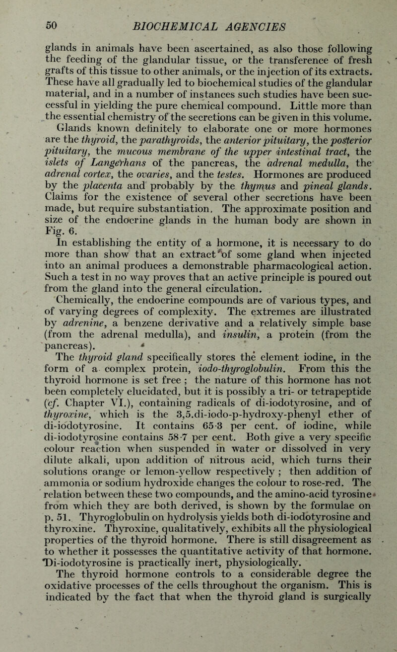 glands in animals have been ascertained, as also those following the feeding of the glandular tissue, or the transference of fresh grafts of this tissue to other animals, or the injection of its extracts. These have all gradually led to biochemical studies of the glandular material, and in a number of instances such studies have been suc- cessful in yielding the pure chemical compound. Little more than the essential chemistry of the secretions can be given in this volume. Glands known definitely to elaborate one or more hormones are the thyroid, the parathyroids, the anterior pituitary, the posterior pituitary, the mucous membrane of the upper intestinal tract, the islets of Lange’rhans of the pancreas, the adrenal medulla, the adrenal cortex, the ovaries, and the testes. Hormones are produced by the placenta and probably by the thymus and pineal glands. Claims for the existence of several other secretions have been made, but require substantiation. The approximate position and size of the endocrine glands in the human body are shown in Fig. 6. In establishing the entity of a hormone, it is necessary to do more than show that an extractA)f some gland when injected into an animal produces a demonstrable pharmacological action. Such a test in no way proves that an active principle is poured out from the gland into the general circulation. Chemically, the endocrine compounds are of various types, and of varying degrees of complexity. The extremes are illustrated by adrenine, a benzene derivative and a relatively simple base (from the adrenal medulla), and insulin, a protein (from the pancreas). * The thyroid gland specifically stores the element iodine, in the form of a complex protein, iodo-thyroglobulin. From this the thyroid hormone is set free ; the nature of this hormone has not been completely elucidated, but it is possibly a tri- or tetrapeptide (cf. Chapter VI.), containing radicals of di-iodotyrosine, and of thyroxine, which is the 3,5.di-iodo-p-hydroxy-phenyl ether of di-iodotyrosine. It contains 65-3 per cent, of iodine, while di-iodotyrosine contains 58-7 per cent. Both give a very specific colour reaction when suspended in water or dissolved in very dilute alkali, upon addition of nitrous acid, which turns their solutions orange or lemon-yellow respectively ; then addition of ammonia or sodium hydroxide changes the colour to rose-red. The relation between these two compounds, and the amino-acid tyrosine* from which they are both derived, is shown by the formulae on p. 51. Thyroglobulin on hydrolysis yields both di-iodotyrosine and thyroxine. Thyroxine, qualitatively, exhibits all the physiological properties of the thyroid hormone. There is still disagreement as to whether it possesses the quantitative activity of that hormone. Di-iodotyrosine is practically inert, physiologically. The thyroid hormone controls to a considerable degree the oxidative processes of the cells throughout the organism. This is indicated by the fact that when the thyroid gland is surgically