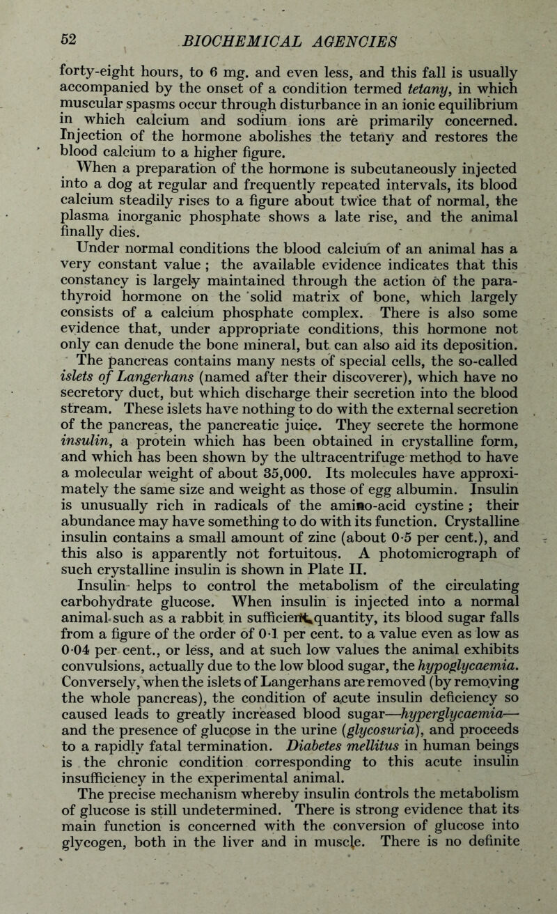 forty-eight hours, to 6 mg. and even less, and this fall is usually accompanied by the onset of a condition termed tetany, in which muscular spasms occur through disturbance in an ionic equilibrium in which calcium and sodium ions are primarily concerned. Injection of the hormone abolishes the tetany and restores the blood calcium to a higher figure. When a preparation of the hormone is subcutaneously injected into a dog at regular and frequently repeated intervals, its blood calcium steadily rises to a figure about twice that of normal, the plasma inorganic phosphate shows a late rise, and the animal finally dies. Under normal conditions the blood calcium of an animal has a very constant value ; the available evidence indicates that this constancy is largely maintained through the action of the para- thyroid hormone on the solid matrix of bone, which largely consists of a calcium phosphate complex. There is also some evidence that, under appropriate conditions, this hormone not only can denude the bone mineral, but can also aid its deposition. The pancreas contains many nests of special cells, the so-called islets of Langerhans (named after their discoverer), which have no secretory duct, but which discharge their secretion into the blood stream. These islets have nothing to do with the external secretion of the pancreas, the pancreatic juice. They secrete the hormone insulin, a protein which has been obtained in crystalline form, and which has been shown by the ultracentrifuge method to have a molecular weight of about 35,000. Its molecules have approxi- mately the same size and weight as those of egg albumin. Insulin is unusually rich in radicals of the ami mo-acid cystine ; their abundance may have something to do with its function. Crystalline insulin contains a small amount of zinc (about 0-5 per cent.), and this also is apparently not fortuitous. A photomicrograph of such crystalline insulin is shown in Plate II. Insulin helps to control the metabolism of the circulating carbohydrate glucose. When insulin is injected into a normal animal such as a rabbit in sufficierit*quantity, its blood sugar falls from a figure of the order of 0*1 per cent, to a value even as low as 0 04 per cent., or less, and at such low values the animal exhibits convulsions, actually due to the low blood sugar, the hypoglycaemia. Conversely, when the islets of Langerhans are removed (by removing the whole pancreas), the condition of acute insulin deficiency so caused leads to greatly increased blood sugar—hyperglycaemia and the presence of glucose in the urine (glycosuria), and proceeds to a rapidly fatal termination. Diabetes mellitus in human beings is the chronic condition corresponding to this acute insulin insufficiency in the experimental animal. The precise mechanism whereby insulin dontrois the metabolism of glucose is still undetermined. There is strong evidence that its main function is concerned with the conversion of glucose into glycogen, both in the liver and in muscle. There is no definite