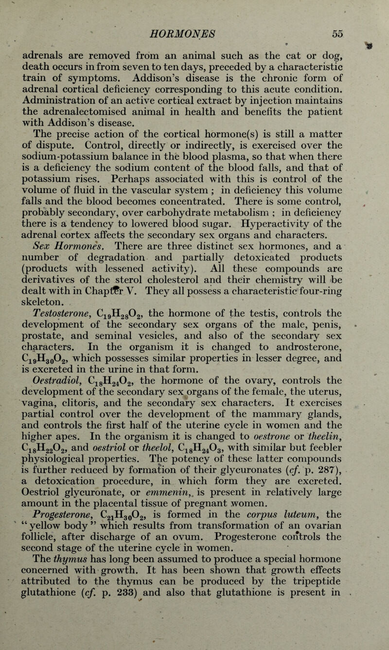 adrenals are removed from an animal such as the cat or dog, death occurs in from seven to ten days, preceded by a characteristic train of symptoms. Addison’s disease is the chronic form of adrenal cortical deficiency corresponding to this acute condition. Administration of an active cortical extract by injection maintains the adrenalectomised animal in health and benefits the patient with Addison’s disease. The precise action of the cortical hormone(s) is still a matter of dispute. Control, directly or indirectly, is exercised over the sodium-potassium balance in the blood plasma, so that when there is a deficiency the sodium content of the blood falls, and that of potassium rises. Perhaps associated with this is control of the volume of fluid in the vascular system ; in deficiency this volume falls and the blood becomes concentrated. There is some control, probably secondary, over carbohydrate metabolism ; in deficiency there is a tendency to lowered blood sugar. Hyperactivity of the adrenal cortex affects the secondary sex organs and characters. Sex Hormones. There are three distinct sex hormones, and a number of degradation and partially detoxicated products (products with lessened activity). All these compounds are derivatives of the sterol cholesterol and their chemistry will be dealt with in Chapter V. They all possess a characteristic four-ring skeleton. Testosterone, C19H2802, the hormone of the testis, controls the development of the secondary sex organs of the male, penis, prostate, and seminal vesicles, and also of the secondary sex characters. In the organism it is changed to androsterone, Ci9H30O2, which possesses similar properties in lesser degree, and is excreted in the urine in that form. 0estradiol, C18H2402, the hormone of the ovary, controls the development of the secondary sex organs of the female, the uterus, vagina, clitoris, and the secondary sex characters. It exercises partial control over the development of the mammary glands, and controls the first half of the uterine cycle in women and the higher apes. In the organism it is changed to oestrone or theelin, C18H2202, and oestriol or theelol, C18H2403, with similar but feebler physiological properties. The potency of these latter compounds is further reduced by formation of their glycuronates (cf. p. 287), a detoxication procedure, in which form they are excreted. Oestriol glycuronate, or emmenin,. is present in relatively large amount in the placental tissue of pregnant women. Progesterone, C21H30O2, is formed in the corpus luteum, the “ yellow body ” which results from transformation of an ovarian follicle, after discharge of an ovum. Progesterone controls the second stage of the uterine cycle in women. The thymus has long been assumed to produce a special hormone concerned with growth. It has been shown that growth effects attributed to the thymus can be produced by the tripeptide glutathione (cf. p. 233) and also that glutathione is present in