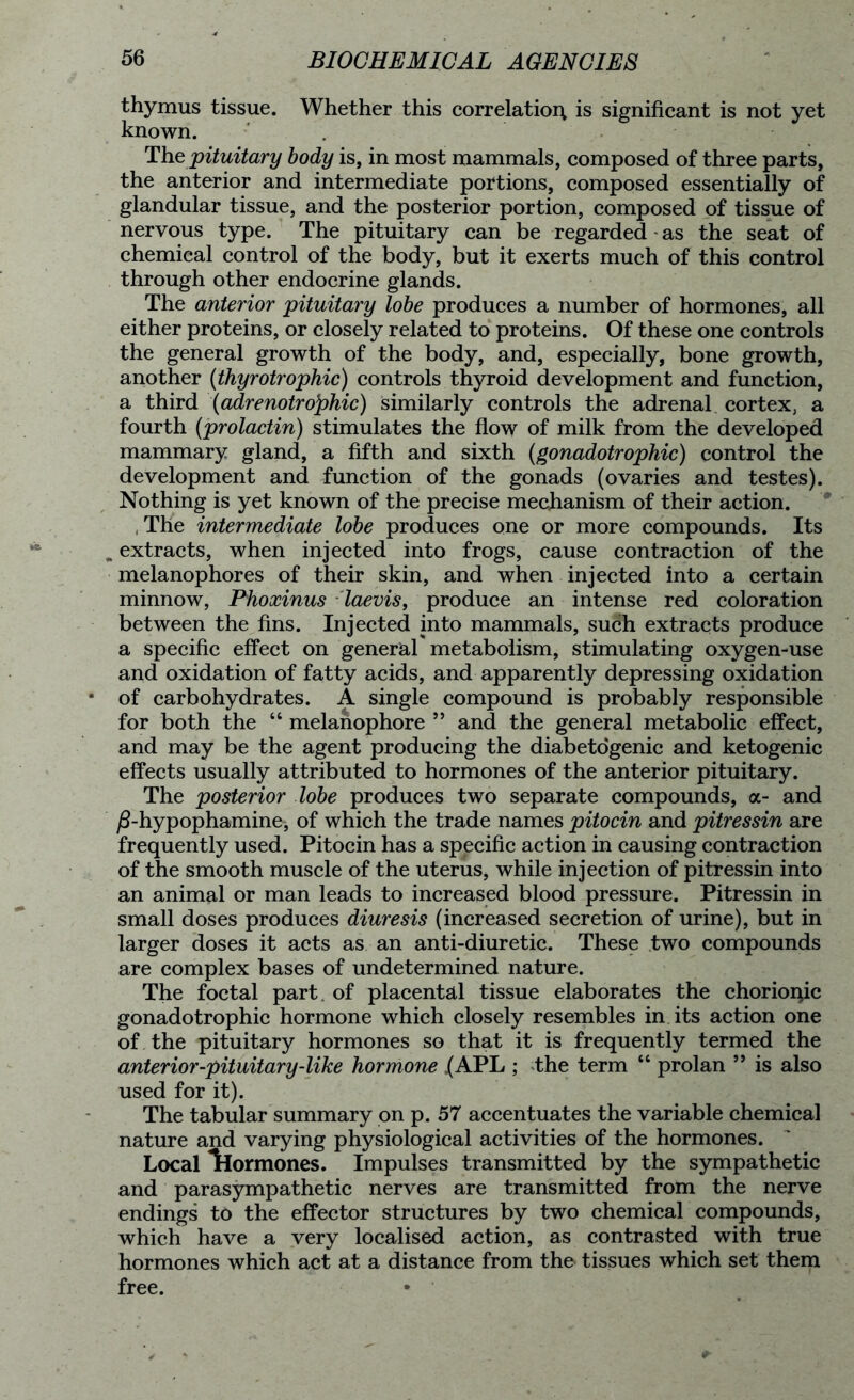 thymus tissue. Whether this correlation is significant is not yet known. . The pituitary body is, in most mammals, composed of three parts, the anterior and intermediate portions, composed essentially of glandular tissue, and the posterior portion, composed of tissue of nervous type. The pituitary can be regarded * as the seat of chemical control of the body, but it exerts much of this control through other endocrine glands. The anterior pituitary lobe produces a number of hormones, all either proteins, or closely related to proteins. Of these one controls the general growth of the body, and, especially, bone growth, another (thyrotrophic) controls thyroid development and function, a third (adrenotrophic) similarly controls the adrenal cortex, a fourth (prolactin) stimulates the flow of milk from the developed mammary gland, a fifth and sixth (gonadotrophic) control the development and function of the gonads (ovaries and testes). Nothing is yet known of the precise mechanism of their action. The intermediate lobe produces one or more compounds. Its , extracts, when injected into frogs, cause contraction of the melanophores of their skin, and when injected into a certain minnow, Fhoxinus laevis, produce an intense red coloration between the fins. Injected into mammals, such extracts produce a specific effect on general metabolism, stimulating oxygen-use and oxidation of fatty acids, and apparently depressing oxidation of carbohydrates. A single compound is probably responsible for both the “ melanophore ” and the general metabolic effect, and may be the agent producing the diabetogenic and ketogenic effects usually attributed to hormones of the anterior pituitary. The posterior lobe produces two separate compounds, a- and /3-hypophamine, of which the trade names pitocin and pitressin are frequently used. Pitocin has a specific action in causing contraction of the smooth muscle of the uterus, while injection of pitressin into an animal or man leads to increased blood pressure. Pitressin in small doses produces diuresis (increased secretion of urine), but in larger doses it acts as an anti-diuretic. These two compounds are complex bases of undetermined nature. The foetal part of placental tissue elaborates the chorioqic gonadotrophic hormone which closely resembles in its action one of the pituitary hormones so that it is frequently termed the anterior-pituitary-like hormone .(APL ; the term “ prolan ” is also used for it). The tabular summary on p. 57 accentuates the variable chemical nature and varying physiological activities of the hormones. Local hormones. Impulses transmitted by the sympathetic and parasympathetic nerves are transmitted from the nerve endings to the effector structures by two chemical compounds, which have a very localised action, as contrasted with true hormones which act at a distance from the tissues which set them free.