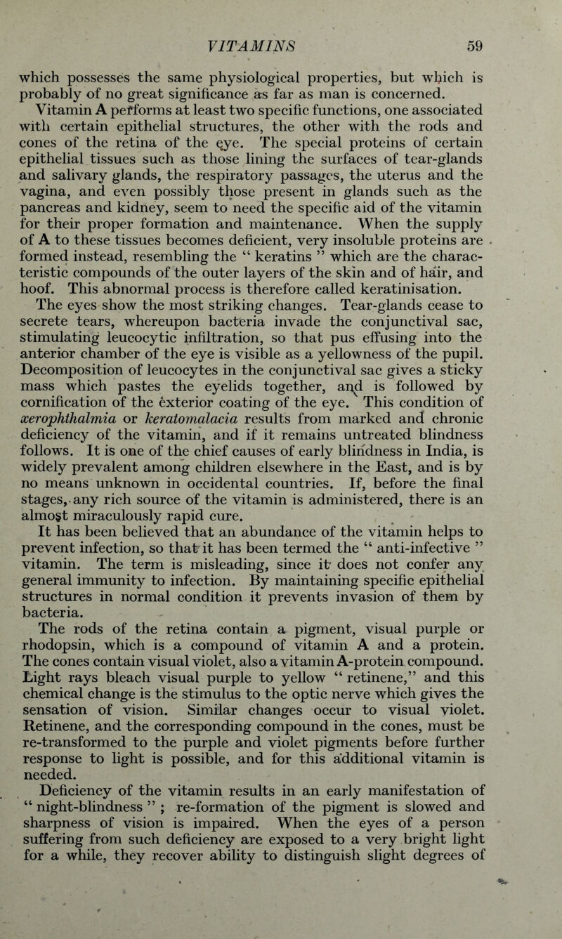 which possesses the same physiological properties, but which is probably of no great significance as far as man is concerned. Vitamin A performs at least two specific functions, one associated with certain epithelial structures, the other with the rods and cones of the retina of the $ye. The special proteins of certain epithelial tissues such as those lining the surfaces of tear-glands and salivary glands, the respiratory passages, the uterus and the vagina, and even possibly those present in glands such as the pancreas and kidney, seem to need the specific aid of the vitamin for their proper formation and maintenance. When the supply of A to these tissues becomes deficient, very insoluble proteins are formed instead, resembling the “ keratins ” which are the charac- teristic compounds of the outer layers of the skin and of hair, and hoof. This abnormal process is therefore called keratinisation. The eyes show the most striking changes. Tear-glands cease to secrete tears, whereupon bacteria invade the conjunctival sac, stimulating leucocytic infiltration, so that pus effusing into the anterior chamber of the eye is visible as a yellowness of the pupil. Decomposition of leucocytes in the conjunctival sac gives a sticky mass which pastes the eyelids together, ai^d is followed by cornification of the exterior coating of the eye. This condition of xerophthalmia or keratomalacia results from marked and chronic deficiency of the vitamin, and if it remains untreated blindness follows. It is one of the chief causes of early blindness in India, is widely prevalent among children elsewhere in the East, and is by no means unknown in occidental countries. If, before the final stages,, any rich source of the vitamin is administered, there is an almost miraculously rapid cure. It has been believed that an abundance of the vitamin helps to prevent infection, so that it has been termed the “ anti-infective ” vitamin. The term is misleading, since it' does not confer any general immunity to infection. By maintaining specific epithelial structures in normal condition it prevents invasion of them by bacteria. The rods of the retina contain a pigment, visual purple or rhodopsin, which is a compound of vitamin A and a protein. The cones contain visual violet, also a vitamin A-protein compound. Light rays bleach visual purple to yellow “ retinene,” and this chemical change is the stimulus to the optic nerve which gives the sensation of vision. Similar changes occur to visual violet. Retinene, and the corresponding compound in the cones, must be re-transformed to the purple and violet pigments before further response to light is possible, and for this additional vitamin is needed. Deficiency of the vitamin results in an early manifestation of “ night-blindness ” ; re-formation of the pigment is slowed and sharpness of vision is impaired. When the eyes of a person suffering from such deficiency are exposed to a very bright light for a while, they recover ability to distinguish slight degrees of