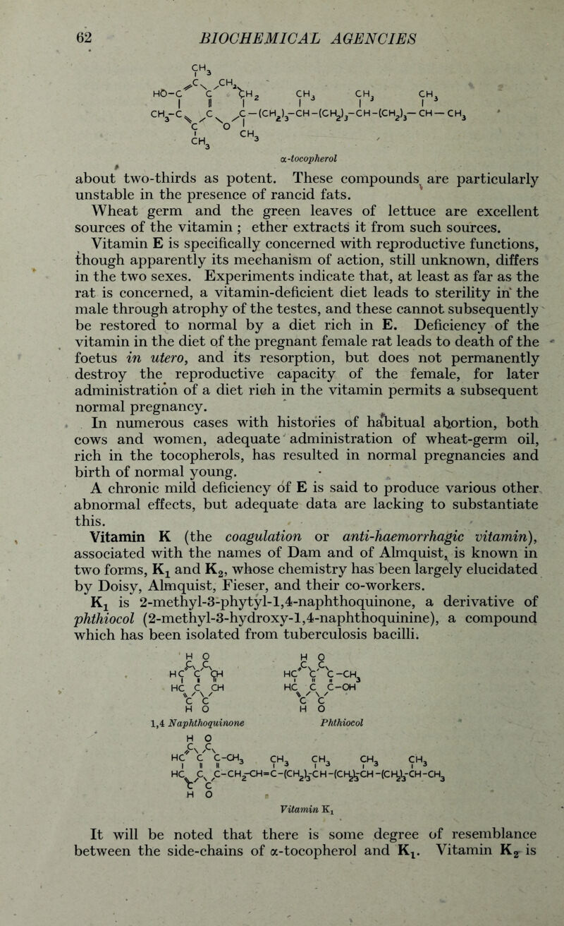 HO- v v > CH. (CH CH, CH, CH, I 3 I 3 I 3 - CH - (C H2)3- C H - (C H2)3— CH — C H3 cc-tocopherol # about two-thirds as potent. These compounds are particularly unstable in the presence of rancid fats. Wheat germ and the green leaves of lettuce are excellent sources of the vitamin ; ether extracts it from such sources. Vitamin E is specifically concerned with reproductive functions, though apparently its mechanism of action, still unknown, differs in the two sexes. Experiments indicate that, at least as far as the rat is concerned, a vitamin-deficient diet leads to sterility in the male through atrophy of the testes, and these cannot subsequently be restored to normal by a diet rich in E. Deficiency of the vitamin in the diet of the pregnant female rat leads to death of the foetus in utero, and its resorption, but does not permanently destroy the reproductive capacity of the female, for later administration of a diet rich in the vitamin permits a subsequent normal pregnancy. In numerous cases with histories of habitual abortion, both cows and women, adequate administration of wheat-germ oil, rich in the tocopherols, has resulted in normal pregnancies and birth of normal young. A chronic mild deficiency of E is said to produce various other abnormal effects, but adequate data are lacking to substantiate this. Vitamin K (the coagulation or anti-haemorrhagic vitamin), associated with the names of Dam and of Almquist, is known in two forms, Kx and K2, whose chemistry has been largely elucidated by Doisy, Almquist, Fieser, and their co-workers. Kx is 2-methyl-3-phytyl-l,4-naphthoquinone, a derivative of phthiocol (2-methyl-3-hydroxy-l,4-naphthoquinine), a compound which has been isolated from tuberculosis bacilli; H O A A HC C <jjH HC C CH vv H O 1,4 Naphthoquinone H O C C-CH, H O Cs Cv HC C C-CH3 HC C C-OH V V H O Phthiocol CH, CH, CH, C'H, c-ch2-ch=c-(ch2)3-ch -(ch^-ch -(ch,)3-ch-ch3 H O Vitamin K, It will be noted that there is some degree of resemblance between the side-chains of a-tocopherol and Kt. Vitamin K2- is