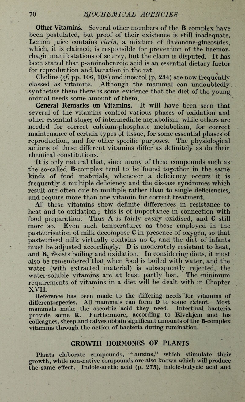 Other Vitamins. Several other members of the B complex have been postulated, but proof of their existence is still inadequate. Lemon juice contains citrin, a mixture of flavonone-glucosides, which, it is claimed, is responsible for prevention of the haemor- rhagic manifestations of scurvy, but the claim is disputed. It has been stated that p-aminobenzoic acid is an essential dietary factor for reproduction and. lactation in the rat. Choline (cf. pp. 106, 108) and inositol (p. 234) are now frequently classed as vitamins. Although the mammal can undoubtedly, synthetise them there is some evidence that the diet of the young animal needs some amount of them. General Remarks on Vitamins. It will have been seen that several of the vitamins control various phases of oxidation and other essential stages of intermediate metabolism, while others are needed for correct calcium-phosphate metabolism, for correct maintenance of certain types pf tissue, for some essential phases of reproduction, and for other specific purposes. The physiological actions of these different vitamins differ as definitely as do their chemical constitutions. It is only natural that, since many of these compounds such as the so-called B-complex tend to be found together in the same kinds of food materials, whenever a deficiency occurs it is frequently a multiple deficiency and the disease syndromes which result are often due to multiple, rather than to single deficiencies, and require more than one vitamin for correct treatment. All these vitamins show definite differences in resistance to heat and to oxidation ; this is of importance in connection with food preparation. Thus A is fairly easily oxidised, and C still more so. Even such temperatures as those employed in the pasteurisation of milk decompose C in presence of oxygen, so that pasteurised milk virtually contains no C, and the diet of infants must be adjusted accordingly. D is moderately resistant to heat, and Bj resists boiling and oxidation. In considering diets, it must also be remembered that when food is boiled with water, and the water (with extracted material) is subsequently rejected, the water-soluble vitamins are at least partly lost. The minimum requirements of vitamins in a diet will be dealt with in Chapter XVII. Reference has been made to the differing needs for vitamins of different species. All mammals can form D to some extent. Most mammals make the ascorbic acid they need. Intestinal bacteria provide some K. Furthermore, according to Elvehjem and his colleagues, sheep and calves obtain significant amounts of the B-complex vitamins through the action of bacteria during rumination. GROWTH HORMONES OF PLANTS Plants elaborate compounds, “ auxins,” which stimulate their growth, while non-native compounds are also known which will produce the same effect. Indole-acetic acid (p. 275), indole-butyric acid and
