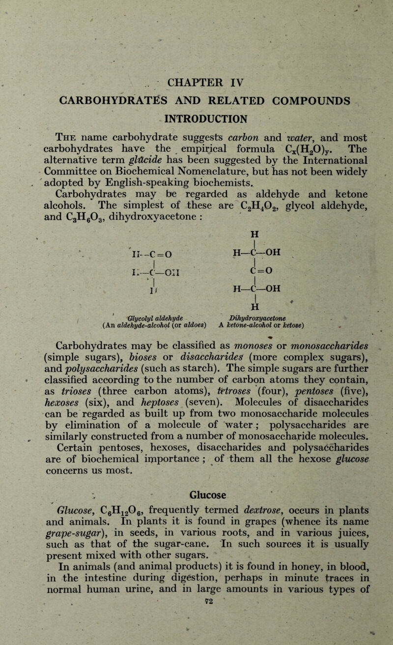 CHAPTER IV CARBOHYDRATES AND RELATED COMPOUNDS INTRODUCTION The name carbohydrate suggests carbon and water, and most carbohydrates have the empirical formula Cx(H20)y. The alternative term glilcide has been suggested by the International Committee on Biochemical Nomenclature, but has not been widely adopted by English-speaking biochemists. Carbohydrates may be regarded as aldehyde and ketone alcohols. The simplest of these are C2H402, glycol aldehyde, and C3H603, dihydroxyacetone : H 1 II—c=o H—C—OH 1 ' II—c—on c=o 1 If 1 H—C—OH H Glycolyl aldehyde (An aldehyde-alcohol (or aldoes) Dihydroxyacetone A ketone-alcohol or ketose) -1 Carbohydrates may be classified as monoses or monosaccharides (simple sugars), bioses or disaccharides (more complex sugars), and polysaccharides (such as starch). The simple sugars are further classified according to the number of carbon atoms they contain, as trioses (three carbon atoms), tHroses (four), pentoses (five), hexoses (six), and heptoses (seven). Molecules of disaccharides can be regarded as built up from two monosaccharide molecules by elimination of a molecule of water; polysaccharides are similarly constructed from a number of monosaccharide molecules. Certain pentoses, hexoses, disaccharides and polysaccharides are of biochemical importance ; of them all the hexose glucose concerns us most. Glucose Glucose, C6H1206, frequently termed dextrose, occurs in plants and animals. In plants it is found in grapes (whence its name grape-sugar), in seeds, in various roots, and in various juices, such as that of the sugar-cane. In such sources it is usually present mixed with other sugars. In animals (and animal products) it is found in honey, in blood, in the intestine during digestion, perhaps in minute traces in normal human urine, and in large amounts in various types of
