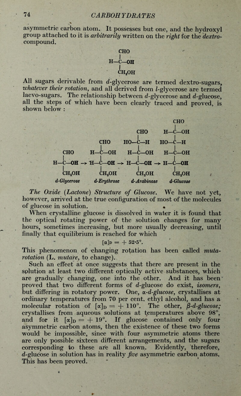 asymmetric carbon atom. It possesses but one, and the hydroxyl group attached to it is arbitrarily written on the right for the dextro- compound. CHO H—C—OH CH2OH All sugars derivable from d-glycerose are termed dextro-sugars, whatever their rotation, and all derived from Z-glycerose are termed laevo-sugars. The relationship between d-glycerose and d-glucose, all the steps of which have been clearly traced and proved, is shown below : CHO CHO 1 H—C—OH | CHO | HO—C—H 1 HO—C—H 1 CHO H—C—OH H—C—OH H—C—OH H—C—OH -> H—A—OH —> H—C—OH -> H—OH | ch2oh CH2OH CH2OH CH2OH d-Glycerose d-Erythrose d-Arabinoss d-Glucose The Oxide (Lactone) Structure of Glucose. We have not yet, however, arrived at the true configuration of most of the molecules of glucose in solution. * When crystalline glucose is dissolved in water it is found that the optical rotating power of the solution changes for many hours, sometimes increasing, but more usually decreasing, until finally that equilibrium is reached for which [a]D = + 52-5°. This phenomenon of changing rotation has been called muta- rotation (L. mutaire, to change). Such an effect at once suggests that there are present in the splution at least two different optically active substances, which are gradually changing, one into the other. And it has been proved that two different forms of d-glucose do exist, isomers, but differing in rotatory power. One, on-d-glucose, crystallises at ordinary temperatures from 70 per cent, ethyl alcohol, and has a molecular rotation of [a]o — + 110°. The other, fi-d-glucose; crystallises from aqueous solutions at temperatures above 98°, and for it [oc]d = + 19°. If glucose contained only four asymmetric carbon atoms, then the existence of these two forms would be impossible, since with four asymmetric atoms there are only possible sixteen different arrangements, and the sugars corresponding to these are all known. Evidently, therefore, d-glucose in solution has in reality five asymmetric carbon atoms. This has been proved.